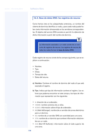 Software libre 
ãã FUOC • XP04/90786/00020 
178 ANOTACIONES 
16.3. Base de datos DNS: los registros de recurso 
Como hemos visto en los subapartados anteriores, un nombre del 
sistema de dominios identifica un nodo, y para cada nodo puede ha-ber 
cierta información almacenada en los servidores correspondien-tes. 
El objetivo del servicio DNS consiste en permitir la obtención de 
dicha información a partir del nombre de dominio. 
La información asociada a un nodo consta de un con-junto 
Cada registro de recurso consta de los campos siguientes, que se ex-plican 
a continuación: 
• Nombre. 
• Tipo. 
• Clase. 
• Tiempo de vida. 
• Datos del recurso. 
a) Nombre. Contiene el nombre de dominio del nodo al que está 
asociado el registro. 
b) Tipo. Indica qué tipo de información contiene el registro. Los va-lores 
que podemos encontrar en este campo y los tipos de infor-mación 
que representan son los siguientes: 
• A: dirección de un ordenador. 
• CNAME: nombre canónico de un alias. 
• HINFO: información sobre el tipo de ordenador. 
• MX (Mail eXchanger): nombre de un servidor de correo electrónico 
para un dominio. 
• NS: nombre de un servidor DNS con autoridad para una zona. 
• PTR: nombre de un dominio que contiene información relaciona-da 
con un nodo. 
• SOA (Start Of Authority): información sobre el nodo superior de 
una zona. 
de registros de recurso. Los registros de recurso de 
todos los nodos forman la base de datos DNS. 
 