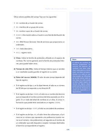 Redes de computadores 
179 
ãã FUOC • XP04/90786/00020 
ANOTACIONES 
Otros valores posibles del campo Tipo son los siguientes: 
• MB: nombre de un buzón de correo. 
• MG: miembro de un grupo de correo. 
• MR: nombre nuevo de un buzón de correo. 
• MINFO: información sobre un buzón o una lista de distribución de 
correo. 
• WKS (Well Known Services): lista de servicios que proporciona un 
ordenador. 
• TXT: texto descriptivo. 
• NULL: registro vacío. 
c) Clase. Indica la familia de protocolos utilizada en el espacio de 
nombres. Por norma general, será la familia de protocolos Inter-net, 
pero puede haber otros. 
d) Tiempo de vida (TTL). Indica el tiempo máximo que un servidor 
o un resolvedor puede guardar el registro en su caché. 
e) Datos del recurso (RDATA). El valor de este campo depende del 
tipo de registro: 
• Si el registro es de tipo A, en la clase Internet, el valor es un número 
de 32 bits que corresponde a una dirección IP. 
• Si el registro es de tipo CNAME, el valor es un nombre de dominio 
que corresponde al nombre canónico del alias asociado con el re-gistro. 
Si un nodo del árbol de nombres es un alias, la única in-formación 
que puede tener asociada es un registro CNAME. 
• Si el registro es de tipo HINFO, el valor es una cadena de caracteres. 
• Si el registro es de tipo MX, el valor tiene dos subcampos, el pri-mero 
es un número que representa una preferencia (cuanto me-nor 
es el número, más preferencia) y el segundo es el nombre de 
un ordenador que está dispuesto a aceptar mensajes destinados 
al dominio correspondiente al registro. 
Nota 
El sistema de nombres de 
dominio proporciona un 
conjunto de espacios de 
nombres, uno para cada 
clase, todos sobre un mismo 
árbol. Los datos correspon-dientes 
a un nodo en una 
clase pueden ser diferentes 
de las del mismo nodo en 
otra clase (un nodo puede 
no tener ningún registro de 
recurso de alguna clase), 
puesto que las bases de da-tos 
(como las divisiones en 
zonas) son separadas e in-dependientes. 
 