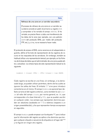 Redes de computadores 
181 
ãã FUOC • XP04/90786/00020 
ANOTACIONES 
El protocolo de acceso al DNS, como veremos en el subapartado si-guiente, 
define el formato de representación de los registros de re-curso 
en las respuestas de los servidores. Sin embargo, también es 
habitual utilizar una representación textual; por ejemplo, en los fiche-ros 
de la base de datos que el administrador de una zona puede edi-tar 
y actualizar. La sintaxis típica de esta representación textual es la 
siguiente: 
Cada registro se escribe en una línea; sin embargo, si es dema-siado 
largo, se pueden utilizar paréntesis, dentro de los cuales se 
ignoran los saltos de línea. El símbolo “;” sirve para introducir 
comentarios en el mismo. El campo Nombre es opcional (por de-fecto 
se toma el del registro anterior), como también lo son cla-se 
(el valor del campo clase, por norma general, es IN, que 
correspoonde a la clase Internet) y TTL, que se pueden escribir 
en cualquier orden. Los campos que representan dominios pue-den 
ser absolutos (acabados en “.”) o relativos (respecto a un 
origen preestablecido), y los que representan tiempo se expresan 
en segundos. 
El campo Nombre puede empezar con la etiqueta “*” para indicar 
que la información del registro se aplica a los dominios que ten-gan 
cualquier etiqueta o secuencia de etiquetas en el lugar del “*” 
y no figuren en ningún otro registro. 
Nota 
Refresco de una zona en un servidor secundario 
El proceso de refresco de una zona en un servidor se-cundario 
consiste en pedir al primario su registro SOA 
y comprobar si ha variado el campo SERIAL. Si ha 
variado, es preciso llevar a cabo una transferencia de 
los datos de la zona (por ejemplo, con una petición 
AXFR del protocolo DNS, por medio del protocolo 
FTP, etc.) y, si no, no es necesario hacer nada. 
[nombre] ( [clase] [TTL] | [TTL] [clase] ) tipo RDATA 
 