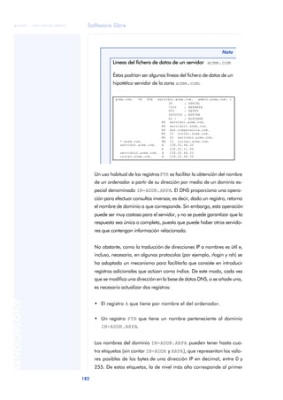 Software libre 
ãã FUOC • XP04/90786/00020 
182 ANOTACIONES 
Nota 
Líneas del fichero de datos de un servidor acme.com 
Éstas podrían ser algunas líneas del fichero de datos de un 
hipotético servidor de la zona acme.com: 
acme.com. IN SOA servidor.acme.com. admin.acme.com. ( 
38 ; SERIAL 
7200 ; REFRESH 
600 ; RETRY 
3600000 ; EXPIRE 
60 ) ; MINIMUM 
NS servidor.acme.com. 
NS servidor2.acme.com. 
NS dns.competencia.com. 
MX 10 correo.acme.com. 
MX 20 servidor.acme.com. 
*.acme.com. MX 10 correo.acme.com. 
servidor.acme.com. A 128.52.46.32 
A 128.32.11.99 
servidor2.acme.com. A 128.52.46.33 
correo.acme.com. A 128.52.46.34 
Un uso habitual de los registros PTR es facilitar la obtención del nombre 
de un ordenador a partir de su dirección por medio de un dominio es-pecial 
denominado IN-ADDR.ARPA. El DNS proporciona una opera-ción 
para efectuar consultas inversas; es decir, dado un registro, retorna 
el nombre de dominio a que corresponde. Sin embargo, esta operación 
puede ser muy costosa para el servidor, y no se puede garantizar que la 
respuesta sea única o completa, puesto que puede haber otros servido-res 
que contengan información relacionada. 
No obstante, como la traducción de direcciones IP a nombres es útil e, 
incluso, necesaria, en algunos protocolos (por ejemplo, rlogin y rsh) se 
ha adoptado un mecanismo para facilitarla que consiste en introducir 
registros adicionales que actúan como índice. De este modo, cada vez 
que se modifica una dirección en la base de datos DNS, o se añade una, 
es necesario actualizar dos registros: 
• El registro A que tiene por nombre el del ordenador. 
• Un registro PTR que tiene un nombre perteneciente al dominio 
IN-ADDR.ARPA. 
Los nombres del dominio IN-ADDR.ARPA pueden tener hasta cua-tro 
etiquetas (sin contar IN-ADDR y ARPA), que representan los valo-res 
posibles de los bytes de una dirección IP en decimal, entre 0 y 
255. De estas etiquetas, la de nivel más alto corresponde al primer 
 