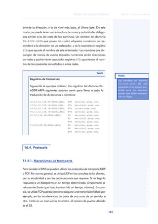 Redes de computadores 
183 
ãã FUOC • XP04/90786/00020 
ANOTACIONES 
byte de la dirección, y la de nivel más bajo, al último byte. De este 
modo, se puede tener una estructura de zonas y autoridades delega-das 
similar a la del resto de los dominios. Un nombre del dominio 
IN-ADDR.ARPA que posea las cuatro etiquetas numéricas corres-ponderá 
a la dirección de un ordenador, y se le asociará un registro 
PTR que apunte al nombre de este ordenador. Los nombres que dis-pongan 
de menos de cuatro etiquetas numéricas serán direcciones 
de redes y podrán tener asociados registros PTR apuntando al nom-bre 
de las pasarelas conectadas a estas redes. 
Registros de traducción 
Siguiendo el ejemplo anterior, los registros del dominio IN-ADDR. 
ARPA siguientes podrían servir para llevar a cabo la 
traducción de direcciones a nombres: 
32.46.52.128.IN-ADDR.ARPA. PTR servidor.acme.com. 
33.46.52.128.IN-ADDR.ARPA. PTR servidor2.acme.com. 
34.46.52.128.IN-ADDR.ARPA. PTR correo.acme.com. 
99.11.32.128.IN-ADDR.ARPA. PTR servidor.acme.com. 
46.52.128.IN-ADDR.ARPA. NS servidor.acme.com. 
NS servidor2.acme.com. 
PTR servidor.acme.com. 
11.32.128.IN-ADDR.ARPA. NS servidor.acme.com. 
NS servidor2.acme.com. 
PTR servidor.acme.com. 
16.4. Protocolo 
16.4.1. Mecanismos de transporte 
Nota 
Para acceder al DNS se pueden utilizar los protocolos de transporte UDP 
o TCP. Por norma general, se utiliza UDP en las consultas de los clientes, 
por su simplicidad y por los pocos recursos que requiere. Si no llega la 
respuesta a un datagrama en un tiempo determinado, simplemente se 
retransmite (hasta que haya transcurrido un tiempo máximo). En cam-bio, 
se utiliza TCP cuando conviene asegurar una transmisión fiable; por 
ejemplo, en las transferencias de datos de una zona de un servidor a 
otro. Tanto en un caso como en el otro, el número de puerto utilizado 
es el 53. 
Nota 
Los nombres del dominio 
IN-ADDR.ARPA son una 
excepción a la sintaxis pre-ferida 
para las etiquetas, 
puesto que deben empezar 
con un dígito. 
 