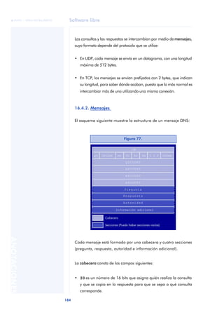Software libre 
ãã FUOC • XP04/90786/00020 
184 ANOTACIONES 
Las consultas y las respuestas se intercambian por medio de mensajes, 
cuyo formato depende del protocolo que se utilice: 
• En UDP, cada mensaje se envía en un datagrama, con una longitud 
máxima de 512 bytes. 
• En TCP, los mensajes se envían prefijados con 2 bytes, que indican 
su longitud, para saber dónde acaban, puesto que lo más normal es 
intercambiar más de uno utilizando una misma conexión. 
16.4.2. Mensajes 
El esquema siguiente muestra la estructura de un mensaje DNS: 
Figura 77. 
Cada mensaje está formado por una cabecera y cuatro secciones 
(pregunta, respuesta, autoridad e información adicional). 
La cabecera consta de los campos siguientes: 
• ID es un número de 16 bits que asigna quién realiza la consulta 
y que se copia en la respuesta para que se sepa a qué consulta 
corresponde. 
 