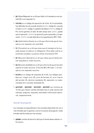 Redes de computadores 
185 
ãã FUOC • XP04/90786/00020 
ANOTACIONES 
• QR (Query/Response) es un bit que indica si el mensaje es una con-sulta 
(0) o una respuesta (1). 
• OPCODE es un código de operación de 4 bits. En la actualidad, 
hay definidos los de consulta directa (QUERY, código 0), consulta 
inversa (IQUERY, código 1) y petición de estatus (STATUS, código 2). 
Por norma general, el valor de este campo será QUERY, puesto 
que la operación IQUERY es opcional y poco soportada, y la ope-ración 
STATUS no está definida en la especificación RFC 1034. 
• AA (Authoritative Answer) es un bit que informa de que el men-saje 
es una respuesta con autoridad. 
• TC (Truncation) es un bit que avisa que el mensaje se ha trun-cado 
porque no cabe en un datagrama. Para saber cuál es su 
contenido completo, es preciso utilizar el protocolo TCP. 
• RD (Recursion Desired) es un bit que indica que el cliente soli-cita 
respuesta en modo recursivo. 
• RA (Recursion Available) es un bit que informa de que el servidor 
soporta el modo recursivo. Si los bits RD y RA valen 1, el men-saje 
es una respuesta recursiva. 
• RCODE es un código de respuesta de 4 bits. Los códigos posi-bles 
son: ningún error (0), error de formato (1), error interno 
del servidor (2), dominio inexistente (3), operación no imple-mentada 
(4) o consulta rechazada (5). 
• QDCOUNT, ANCOUNT, NSCOUNT, ARCOUNT son números de 
16 bits que indican cuántas entradas hay en cada sección del 
mensaje: pregunta, respuesta, autoridad e información adicio-nal, 
respectivamente. 
Sección de pregunta 
Los mensajes correspondientes a las consultas dispondrán de una o 
más entradas (por lo general, una) en la sección de pregunta. Cada 
entrada está formada por tres campos: 
• QNAME: nombre de dominio del que el cliente desea obtener in-formación. 
 