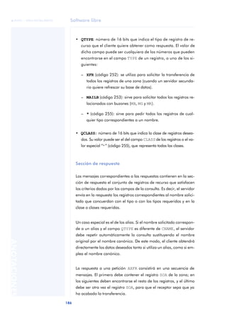 Software libre 
ãã FUOC • XP04/90786/00020 
186 ANOTACIONES 
• QTYPE: número de 16 bits que indica el tipo de registro de re-curso 
que el cliente quiere obtener como respuesta. El valor de 
dicho campo puede ser cualquiera de los números que pueden 
encontrarse en el campo TYPE de un registro, o uno de los si-guientes: 
– XFR (código 252): se utiliza para solicitar la transferencia de 
todos los registros de una zona (cuando un servidor secunda-rio 
quiere refrescar su base de datos). 
– MAILB (código 253): sirve para solicitar todos los registros re-lacionados 
con buzones (MB, MG y MR). 
– * (código 255): sirve para pedir todos los registros de cual-quier 
tipo correspondientes a un nombre. 
• QCLASS: número de 16 bits que indica la clase de registros desea-dos. 
Su valor puede ser el del campo CLASS de los registros o el va-lor 
especial “*” (código 255), que representa todas las clases. 
Sección de respuesta 
Los mensajes correspondientes a las respuestas contienen en la sec-ción 
de respuesta el conjunto de registros de recurso que satisfacen 
los criterios dados por los campos de la consulta. Es decir, el servidor 
envía en la respuesta los registros correspondientes al nombre solici-tado 
que concuerdan con el tipo o con los tipos requeridos y en la 
clase o clases requeridas. 
Un caso especial es el de los alias. Si el nombre solicitado correspon-de 
a un alias y el campo QTYPE es diferente de CNAME, el servidor 
debe repetir automáticamente la consulta sustituyendo el nombre 
original por el nombre canónico. De este modo, el cliente obtendrá 
directamente los datos deseados tanto si utiliza un alias, como si em-plea 
el nombre canónico. 
La respuesta a una petición AXFR consistirá en una secuencia de 
mensajes. El primero debe contener el registro SOA de la zona; en 
los siguientes deben encontrarse el resto de los registros, y el último 
debe ser otra vez el registro SOA, para que el receptor sepa que ya 
ha acabado la transferencia. 
 