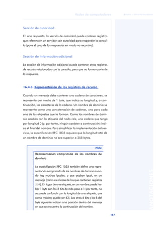 Redes de computadores 
187 
ãã FUOC • XP04/90786/00020 
ANOTACIONES 
Sección de autoridad 
En una respuesta, la sección de autoridad puede contener registros 
que referencien un servidor con autoridad para responder la consul-ta 
(para el caso de las respuestas en modo no recursivo). 
Sección de información adicional 
La sección de información adicional puede contener otros registros 
de recurso relacionados con la consulta, pero que no forman parte de 
la respuesta. 
16.4.3. Representación de los registros de recurso 
Cuando un mensaje debe contener una cadena de caracteres, se 
representa por medio de 1 byte, que indica su longitud y, a con-tinuación, 
los caracteres de la cadena. Un nombre de dominio se 
representa como una concatenación de cadenas, una para cada 
una de las etiquetas que lo forman. Como los nombres de domi-nio 
acaban con la etiqueta del nodo raíz, una cadena que tenga 
por longitud 0 (y, por tanto, ningún carácter a continuación) indi-ca 
el final del nombre. Para simplificar la implementación del ser-vicio, 
la especificación RFC 1035 requiere que la longitud total de 
un nombre de dominio no sea superior a 255 bytes. 
Nota 
Representación comprimida de los nombres de 
dominio 
La especificación RFC 1035 también define una repre-sentación 
comprimida de los nombres de dominio cuan-do 
hay muchos iguales, o que acaban igual, en un 
mensaje (como es el caso de los que contienen registros 
SOA). En lugar de una etiqueta, en un nombre puede ha-ber 
1 byte con los 2 bits de más peso a 1 (por tanto, no 
se puede confundir con la longitud de una etiqueta, que 
como máximo puede ser 63). Los otros 6 bits y los 8 del 
byte siguiente indican una posición dentro del mensaje 
en que se encuentra la continuación del nombre. 
 