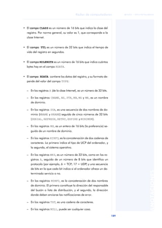 Redes de computadores 
189 
ãã FUOC • XP04/90786/00020 
ANOTACIONES 
• El campo CLASS es un número de 16 bits que indica la clase del 
registro. Por norma general, su valor es 1, que corresponde a la 
clase Internet. 
• El campo TTL es un número de 32 bits que indica el tiempo de 
vida del registro en segundos. 
• El campo RDLENGTH es un número de 16 bits que indica cuántos 
bytes hay en el campo RDATA. 
• El campo RDATA contiene los datos del registro, y su formato de-pende 
del valor del campo TYPE: 
– En los registros A (de la clase Internet), es un número de 32 bits. 
– En los registros CNAME, NS, PTR, MB, MG y MR, es un nombre 
de dominio. 
– En los registros SOA, es una secuencia de dos nombres de do-minio 
(MNAME y RNAME) seguida de cinco números de 32 bits 
(SERIAL, REFRESH, RETRY, EXPIRE y MINIMUM). 
– En los registros MX, es un entero de 16 bits (la preferencia) se-guido 
de un nombre de dominio. 
– En los registros HINFO, es la concatenación de dos cadenas de 
caracteres. La primera indica el tipo de UCP del ordenador, y 
la segunda, el sistema operativo. 
– En los registros WKS, es un número de 32 bits, como en los re-gistros 
A, seguido de un número de 8 bits que identifica un 
protocolo (por ejemplo, 6 = TCP; 17 = UDP) y una secuencia 
de bits en la que cada bit indica si el ordenador ofrece un de-terminado 
servicio o no. 
– En los registros MINFO, es la concatenación de dos nombres 
de dominio. El primero constituye la dirección del responsable 
del buzón o lista de distribución, y el segundo, la dirección 
donde deben enviarse las notificaciones de error. 
– En los registros TXT, es una cadena de caracteres. 
– En los registros NULL, puede ser cualquier cosa. 
 