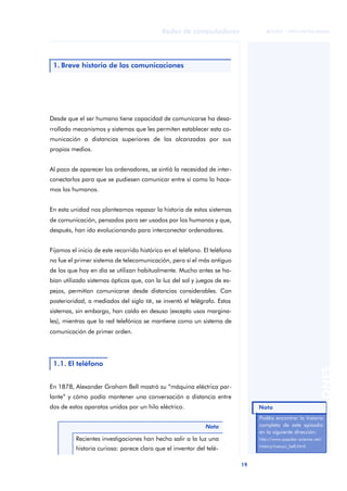 19 
Redes de computadores 
ãã FUOC • XP04/90786/00020 
ANOTACIONES 
1. Breve historia de las comunicaciones 
Desde que el ser humano tiene capacidad de comunicarse ha desa-rrollado 
mecanismos y sistemas que les permiten establecer esta co-municación 
a distancias superiores de las alcanzadas por sus 
propios medios. 
Al poco de aparecer los ordenadores, se sintió la necesidad de inter-conectarlos 
para que se pudiesen comunicar entre sí como lo hace-mos 
los humanos. 
En esta unidad nos planteamos repasar la historia de estos sistemas 
de comunicación, pensados para ser usados por los humanos y que, 
después, han ido evolucionando para interconectar ordenadores. 
Fijamos el inicio de este recorrido histórico en el teléfono. El teléfono 
no fue el primer sistema de telecomunicación, pero sí el más antiguo 
de los que hoy en día se utilizan habitualmente. Mucho antes se ha-bían 
utilizado sistemas ópticos que, con la luz del sol y juegos de es-pejos, 
permitían comunicarse desde distancias considerables. Con 
posterioridad, a mediados del siglo XIX, se inventó el telégrafo. Estos 
sistemas, sin embargo, han caído en desuso (excepto usos margina-les), 
mientras que la red telefónica se mantiene como un sistema de 
comunicación de primer orden. 
1.1. El teléfono 
En 1878, Alexander Graham Bell mostró su “máquina eléctrica par-lante” 
y cómo podía mantener una conversación a distancia entre 
dos de estos aparatos unidos por un hilo eléctrico. 
Nota 
Recientes investigaciones han hecho salir a la luz una 
historia curiosa: parece claro que el inventor del telé- 
Nota 
Podéis encontrar la historia 
completa de este episodio 
en la siguiente dirección: 
http://www.popular-science.net/ 
history/meucci_bell.html. 
 