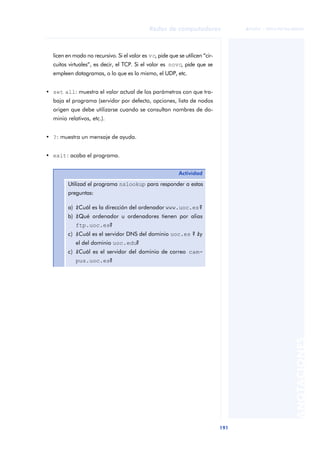 Redes de computadores 
191 
ãã FUOC • XP04/90786/00020 
ANOTACIONES 
licen en modo no recursivo. Si el valor es vc, pide que se utilicen “cir-cuitos 
virtuales”, es decir, el TCP. Si el valor es novc, pide que se 
empleen datagramas, o lo que es lo mismo, el UDP, etc. 
• set all: muestra el valor actual de los parámetros con que tra-baja 
el programa (servidor por defecto, opciones, lista de nodos 
origen que debe utilizarse cuando se consultan nombres de do-minio 
relativos, etc.). 
• ?: muestra un mensaje de ayuda. 
• exit: acaba el programa. 
Actividad 
Utilizad el programa nslookup para responder a estas 
preguntas: 
a) ¿Cuál es la dirección del ordenador www.uoc.es? 
b) ¿Qué ordenador u ordenadores tienen por alias 
ftp.uoc.es? 
c) ¿Cuál es el servidor DNS del dominio uoc.es ? ¿y 
el del dominio uoc.edu? 
c) ¿Cuál es el servidor del dominio de correo cam-pus. 
uoc.es? 
 