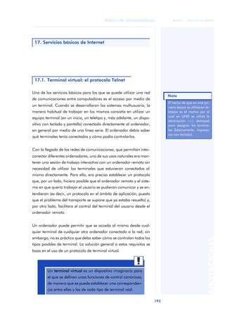 Redes de computadores 
193 
ãã FUOC • XP04/90786/00020 
ANOTACIONES 
17. Servicios básicos de Internet 
17.1. Terminal virtual: el protocolo Telnet 
Uno de los servicios básicos para los que se puede utilizar una red 
de comunicaciones entre computadores es el acceso por medio de 
un terminal. Cuando se desarrollaron los sistemas multiusuario, la 
manera habitual de trabajar en los mismos consistía en utilizar un 
equipo terminal (en un inicio, un teletipo y, más adelante, un dispo-sitivo 
con teclado y pantalla) conectado directamente al ordenador, 
en general por medio de una línea serie. El ordenador debía saber 
qué terminales tenía conectados y cómo podía controlarlos. 
Con la llegada de las redes de comunicaciones, que permitían inter-conectar 
diferentes ordenadores, uno de sus usos naturales era man-tener 
una sesión de trabajo interactiva con un ordenador remoto sin 
necesidad de utilizar los terminales que estuvieran conectados al 
mismo directamente. Para ello, era preciso establecer un protocolo 
que, por un lado, hiciera posible que el ordenador remoto y el siste-ma 
en que quería trabajar el usuario se pudieran comunicar y se en-tendieran 
(es decir, un protocolo en el ámbito de aplicación, puesto 
que el problema del transporte se supone que ya estaba resuelto) y, 
por otro lado, facilitara el control del terminal del usuario desde el 
ordenador remoto. 
Un ordenador puede permitir que se acceda al mismo desde cual-quier 
terminal de cualquier otro ordenador conectado a la red; sin 
embargo, no es práctico que deba saber cómo se controlan todos los 
tipos posibles de terminal. La solución general a estos requisitos se 
basa en el uso de un protocolo de terminal virtual. 
Un terminal virtual es un dispositivo imaginario para 
el que se definen unas funciones de control canónicas, 
de manera que se puede establecer una corresponden-cia 
entre ellas y las de cada tipo de terminal real. 
Nota 
El hecho de que en una pri-mera 
época se utilizaran te-letipos 
es el motivo por el 
cual en UNIX se utilizó la 
abreviación tty (teletype) 
para designar los termina-les 
(básicamente, impreso-ras 
con teclado). 
 