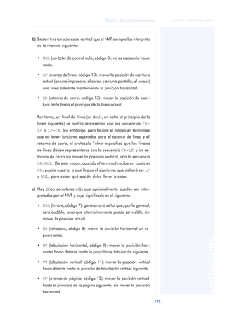 Redes de computadores 
195 
ãã FUOC • XP04/90786/00020 
ANOTACIONES 
b) Existen tres caracteres de control que el NVT siempre los interpreta 
de la manera siguiente: 
• NUL (carácter de control nulo, código 0): no es necesario hacer 
nada. 
• LF (avance de línea, código 10): mover la posición de escritura 
actual (en una impresora, el carro, y en una pantalla, el cursor) 
una línea adelante manteniendo la posición horizontal. 
• CR (retorno de carro, código 13): mover la posición de escri-tura 
atrás hasta el principio de la línea actual. 
Por tanto, un final de línea (es decir, un salto al principio de la 
línea siguiente) se podría representar con las secuencias CR-LF 
o LF-CR. Sin embargo, para facilitar el mapeo en terminales 
que no tienen funciones separadas para el avance de línea y el 
retorno de carro, el protocolo Telnet especifica que los finales 
de línea deben representarse con la secuencia CR-LF, y los re-tornos 
de carro sin mover la posición vertical, con la secuencia 
CR-NUL. De este modo, cuando el terminal recibe un carácter 
CR, puede esperar a que llegue el siguiente, que deberá ser LF 
o NUL, para saber qué acción debe llevar a cabo. 
c) Hay cinco caracteres más que opcionalmente pueden ser inter-pretados 
por el NVT y cuyo significado es el siguiente: 
• BEL (timbre, código 7): generar una señal que, por lo general, 
será audible, pero que alternativamente puede ser visible, sin 
mover la posición actual. 
• BS (retroceso, código 8): mover la posición horizontal un es-pacio 
atrás. 
• HT (tabulación horizontal, código 9): mover la posición hori-zontal 
hacia delante hasta la posición de tabulación siguiente. 
• VT (tabulación vertical, código 11): mover la posición vertical 
hacia delante hasta la posición de tabulación vertical siguiente. 
• FF (avance de página, código 12): mover la posición vertical 
hasta el principio de la página siguiente, sin mover la posición 
horizontal. 
 