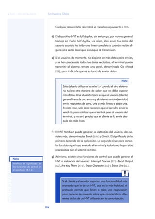 Software libre 
ãã FUOC • XP04/90786/00020 
Nota 
196 ANOTACIONES 
Cualquier otro carácter de control se considera equivalente a NUL. 
d) El dispositivo NVT es full duplex; sin embargo, por norma general 
trabaja en modo half duplex; es decir, sólo envía los datos del 
usuario cuando ha leído una línea completa o cuando recibe al-guna 
otra señal local que provoque la transmisión. 
e) Si el usuario, de momento, no dispone de más datos para enviar, 
y se han procesado todos los datos recibidos, el terminal puede 
transmitir al sistema remoto una señal, denominada Go Ahead 
(GA), para indicarle que es su turno de enviar datos. 
Nota 
Sólo debería utilizarse la señal GA cuando el otro sistema 
no tuviera otra manera de saber que no debe esperar 
más datos. Una situación típica es que el usuario (cliente) 
genere líneas de una en una y el sistema remoto (servidor) 
envíe respuestas de cero, una o más líneas a cada una. 
En este caso, sólo será necesario que el servidor envíe la 
señal GA para notificar que el control pasa al usuario del 
terminal, y no será preciso que el cliente se lo envíe des-pués 
de cada línea. 
f) El NVT también puede generar, a instancias del usuario, dos se-ñales 
más, denominadas Break (BRK) y Synch. El significado de la 
primera depende de la aplicación. La segunda sirve para cance-lar 
los datos que haya enviado el terminal y todavía no hayan sido 
procesados por el sistema remoto. 
g) Asimismo, existen cinco funciones de control que puede generar el 
NVT a instancias del usuario: Interrupt Process (IP), Abort Output 
(AO), Are You There (AYT), Erase Character (EC) y Erase Line (EL). 
Si el cliente y el servidor soportan una funcionalidad más 
avanzada que la de un NVT, que es lo más habitual, el 
protocolo permite que lleven a cabo una negociación 
para ponerse de acuerdo sobre qué características dife-rentes 
de las de un NVT utilizarán en la comunicación. 
Veremos el significado de 
las funciones de control en 
el apartado 18.1.2. 
 