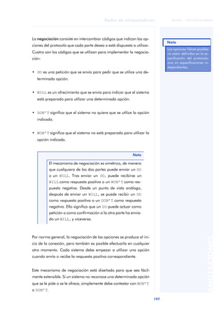 Redes de computadores 
197 
ãã FUOC • XP04/90786/00020 
ANOTACIONES 
La negociación consiste en intercambiar códigos que indican las op-ciones 
del protocolo que cada parte desea o está dispuesta a utilizar. 
Cuatro son los códigos que se utilizan para implementar la negocia-ción: 
• DO es una petición que se envía para pedir que se utilice una de-terminada 
opción. 
• WILL es un ofrecimiento que se envía para indicar que el sistema 
está preparado para utilizar una determinada opción. 
• DON’T significa que el sistema no quiere que se utilice la opción 
indicada. 
• WON’T significa que el sistema no está preparado para utilizar la 
opción indicada. 
Nota 
El mecanismo de negociación es simétrico, de manera 
que cualquiera de las dos partes puede enviar un DO 
o un WILL. Tras enviar un DO, puede recibirse un 
WILL como respuesta positiva o un WON’T como res-puesta 
negativa. Desde un punto de vista análogo, 
después de enviar un WILL, se puede recibir un DO 
como respuesta positiva o un DON’T como respuesta 
negativa. Ello significa que un DO puede actuar como 
petición o como confirmación si la otra parte ha envia-do 
un WILL, y viceversa. 
Por norma general, la negociación de las opciones se produce al ini-cio 
de la conexión, pero también es posible efectuarla en cualquier 
otro momento. Cada sistema debe empezar a utilizar una opción 
cuando envía o recibe la respuesta positiva correspondiente. 
Este mecanismo de negociación está diseñado para que sea fácil-mente 
extensible. Si un sistema no reconoce una determinada opción 
que se le pide o se le ofrece, simplemente debe contestar con WON’T 
o DON’T. 
Nota 
Las opciones Telnet posibles 
no estan definidas en la es-pecificación 
del protocolo, 
sino en especificaciones in-dependientes. 
 