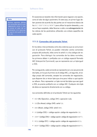 Software libre 
ãã FUOC • XP04/90786/00020 
Nota 
198 ANOTACIONES 
En ocasiones se necesita más información para negociar una opción, 
como el valor de algún parámetro. En este caso, en primer lugar de-ben 
ponerse de acuerdo las dos partes con el mecanismo básico de 
los DO/ DON’T/WILL/WON’T para utilizar la opción deseada y, una 
vez se haya aceptado, debe llevarse a cabo una subnegociación de 
los valores de los parámetros utilizando una sintaxis específica de 
cada opción. 
17.1.2. Comandos del protocolo Telnet 
En los datos intercambiados entre dos sistemas que se comunican 
con el protocolo Telnet, se pueden intercalar ciertos comandos 
propios del protocolo, tales como la señal GA o los códigos de ne-gociación. 
Para distinguir los comandos de los datos normales, 
los primeros deben ir prefijados con un código especial llamado 
IAC (Interpret As Command), que se representa con un byte igual 
a 255. 
Por consiguiente, cada comando se representa con una secuencia de 
dos bytes, en la que el primero es el código IAC, y el segundo, el có-digo 
propio del comando, excepto los comandos de negociación, 
que disponen de un tercer byte que sirve para indicar a qué opción 
se refieren. Para representar un byte normal de datos que sea igual 
a 255, es preciso prefijarlo con un código IAC. Cualquier otro byte 
de datos se representa directamente con su código. 
Los comandos definidos en el protocolo Telnet son los siguientes: 
• NOP (No Operation, código 241): operación nula. 
• GA (Go Ahead, código 249): señal GA. 
• BRK (Break, código 243): señal BRK. 
• DO (código 253) + código opción: código de negociación DO. 
• DON’T (código 254) + código opción: código de negociación DON’T. 
• WILL (código 251) + código opción: código de negociación WILL. 
• WON’T (código 252) + código opción: código de negociación WON’T. 
Muchas opciones definen 
sus comandos para la sub-negociación, 
como IS (pa-ra 
enviar el valor de un 
parámetro), SEND (para pe-dir 
que la otra parte lo en-víe), 
etc. 
 