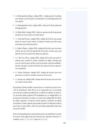 Redes de computadores 
199 
ãã FUOC • XP04/90786/00020 
ANOTACIONES 
• SB (Subnegotiation Begin, código 250) + código opción: los datos 
que vengan a continuación corresponden a la subnegociación de 
una opción. 
• SE (Subnegotiation End , código 240): indica el fin de los datos de 
subnegociación. 
• DM (Data Mark, código 242): indica en qué punto de la secuencia 
de datos se ha enviado una señal Synch. 
• IP (Interrupt Process, código 244): código de función que puede 
enviar el usuario para indicar al sistema remoto que interrumpa 
el proceso que está ejecutando. 
• AO (Abort Output, código 245): código de función que sirve para 
indicar que se continúe ejecutando el proceso remoto, pero que 
deje de enviar al usuario los datos que genera. 
• AYT (Are You There, código 246): código de función que pide al 
sistema que, cuando lo reciba, conteste con algún mensaje que 
sirva al usuario para verificar que la conexión continúa estableci-da 
(por ejemplo, cuando el proceso que ejecuta tarda en generar 
una respuesta). 
• EC (Erase Character, código 247): código de función que sirve 
para borrar el último carácter escrito en el terminal. 
• EL (Erase Line, código 248): código de función que sirve para bo-rrar 
toda la línea actual. 
El protocolo Telnet también proporciona un mecanismo para trans-mitir 
la señal Synch. Esta última no se representa con un comando 
como los otros, dado que debe tener un efecto inmediato. En este ca-so, 
se envían datos urgentes TCP acabados con un código DM y, en 
la secuencia de datos normales, se inserta otro código DM. Al recibir 
los datos urgentes, el sistema remoto pasará a procesar los datos 
normales en modo urgente (que puede consistir en descartar todo lo 
que haya en estos datos, salvo los comandos especiales) hasta que 
encuentre el DM. 
El terminal puede generar automáticamente una señal Synch cuando 
el usuario envía alguna de las funciones que requieren atención in-mediata, 
como IP, AO o AYT (pero no EC o EL). 
 