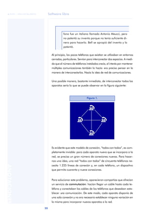 Software libre 
ãã FUOC • XP04/90786/00020 
20 ANOTACIONES 
fono fue un italiano llamado Antonio Meucci, pero 
no patentó su invento porque no tenía suficiente di-nero 
para hacerlo. Bell se apropió del invento y lo 
patentó. 
Al principio, los pocos teléfonos que existían se utilizaban en entornos 
cerrados, particulares. Servían para interconectar dos espacios. A medi-da 
que el número de teléfonos instalados crecía, el interés por mantener 
múltiples comunicaciones también lo hacía: era preciso pensar en la 
manera de interconectarlos. Nacía la idea de red de comunicaciones. 
Una posible manera, bastante inmediata, de interconectar todos los 
aparatos sería lo que se puede observar en la figura siguiente: 
Figura 1. 
Es evidente que este modelo de conexión, “todos con todos”, es com-pletamente 
inviable: para cada aparato nuevo que se incorpora a la 
red, se precisa un gran número de conexiones nuevas. Para hacer-nos 
una idea, una red “todos con todos” de cincuenta teléfonos ne-cesita 
1.225 líneas de conexión y, en cada teléfono, un dispositivo 
que permita cuarenta y nueve conexiones. 
Para solucionar este problema, aparecieron compañías que ofrecían 
un servicio de commutación: hacían llegar un cable hasta cada te-léfono 
y conectaban los cables de los teléfonos que deseaban esta-blecer 
una comunicación. De este modo, cada aparato disponía de 
una sola conexión y no era necesario establecer ninguna variación en 
la misma para incorporar nuevos aparatos a la red. 
 
