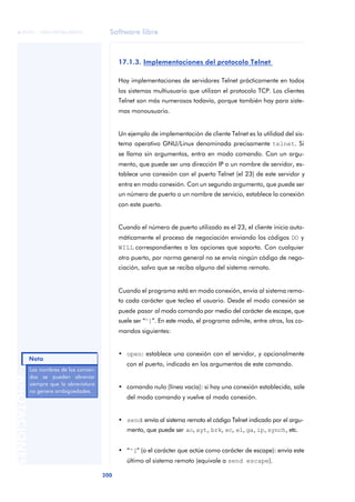 Software libre 
ãã FUOC • XP04/90786/00020 
Nota 
200 ANOTACIONES 
17.1.3. Implementaciones del protocolo Telnet 
Hay implementaciones de servidores Telnet prácticamente en todos 
los sistemas multiusuario que utilizan el protocolo TCP. Los clientes 
Telnet son más numerosos todavía, porque también hay para siste-mas 
monousuario. 
Un ejemplo de implementación de cliente Telnet es la utilidad del sis-tema 
operativo GNU/Linux denominada precisamente telnet. Si 
se llama sin argumentos, entra en modo comando. Con un argu-mento, 
que puede ser una dirección IP o un nombre de servidor, es-tablece 
una conexión con el puerto Telnet (el 23) de este servidor y 
entra en modo conexión. Con un segundo argumento, que puede ser 
un número de puerto o un nombre de servicio, establece la conexión 
con este puerto. 
Cuando el número de puerto utilizado es el 23, el cliente inicia auto-máticamente 
el proceso de negociación enviando los códigos DO y 
WILL correspondientes a las opciones que soporta. Con cualquier 
otro puerto, por norma general no se envía ningún código de nego-ciación, 
salvo que se reciba alguno del sistema remoto. 
Cuando el programa está en modo conexión, envía al sistema remo-to 
cada carácter que teclea el usuario. Desde el modo conexión se 
puede pasar al modo comando por medio del carácter de escape, que 
suele ser “^]”. En este modo, el programa admite, entre otros, los co-mandos 
siguientes: 
• open: establece una conexión con el servidor, y opcionalmente 
con el puerto, indicado en los argumentos de este comando. 
• comando nulo (línea vacía): si hay una conexión establecida, sale 
del modo comando y vuelve al modo conexión. 
• send: envía al sistema remoto el código Telnet indicado por el argu-mento, 
que puede ser ao, ayt, brk, ec, el, ga, ip, synch, etc. 
• “^]” (o el carácter que actúe como carácter de escape): envía este 
último al sistema remoto (equivale a send escape). 
Las nombres de los coman-dos 
se pueden abreviar 
siempre que la abreviatura 
no genere ambigüedades. 
 
