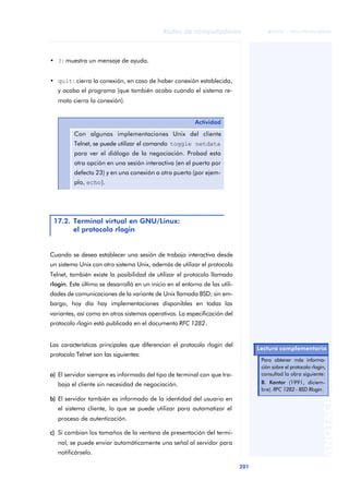 Redes de computadores 
201 
ãã FUOC • XP04/90786/00020 
ANOTACIONES 
• ?: muestra un mensaje de ayuda. 
• quit: cierra la conexión, en caso de haber conexión establecida, 
y acaba el programa (que también acaba cuando el sistema re-moto 
cierra la conexión). 
Cuando se desea establecer una sesión de trabajo interactiva desde 
un sistema Unix con otro sistema Unix, además de utilizar el protocolo 
Telnet, también existe la posibilidad de utilizar el protocolo llamado 
rlogin. Este último se desarrolló en un inicio en el entorno de las utili-dades 
de comunicaciones de la variante de Unix llamada BSD; sin em-bargo, 
hoy día hay implementaciones disponibles en todas las 
variantes, así como en otros sistemas operativos. La especificación del 
protocolo rlogin está publicada en el documento RFC 1282. 
Las características principales que diferencian el protocolo rlogin del 
protocolo Telnet son las siguientes: 
a) El servidor siempre es informado del tipo de terminal con que tra-baja 
el cliente sin necesidad de negociación. 
b) El servidor también es informado de la identidad del usuario en 
el sistema cliente, lo que se puede utilizar para automatizar el 
proceso de autenticación. 
c) Si cambian los tamaños de la ventana de presentación del termi-nal, 
se puede enviar automáticamente una señal al servidor para 
notificárselo. 
Actividad 
Con algunas implementaciones Unix del cliente 
Telnet, se puede utilizar el comando toggle netdata 
para ver el diálogo de la negociación. Probad esta 
otra opción en una sesión interactiva (en el puerto por 
defecto 23) y en una conexión a otro puerto (por ejem-plo, 
echo). 
17.2. Terminal virtual en GNU/Linux: 
el protocolo rlogin 
Lectura complementaria 
Para obtener más informa-ción 
sobre el protocolo rlogin, 
consultad la obra siguiente: 
B. Kantor (1991, diciem-bre). 
RFC 1282 - BSD Rlogin. 
 