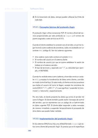 Software libre 
ãã FUOC • XP04/90786/00020 
202 ANOTACIONES 
d) En la transmisión de datos, siempre pueden utilizarse los 8 bits de 
cada byte. 
17.2.1. Conceptos básicos del protocolo rlogin 
El protocolo rlogin utiliza conexiones TCP. El nombre oficial del ser-vicio 
proporcionado por este protocolo es login y el número de 
puerto asignado a este servicio es el 513. 
Cuando el cliente establece la conexión con el servidor, en primer lu-gar 
le envía cuatro cadenas de caracteres, cada una acabada con un 
carácter NUL (código 0). Son las cadenas siguientes: 
• Una cadena vacía (sólo contiene el carácter NUL). 
• El nombre del usuario en el sistema cliente. 
• El nombre de usuario con que se quiere establecer la sesión de 
trabajo en el sistema servidor. 
• El tipo de terminal y, separado con “/”, su velocidad (por ejem-plo, 
vt100/9600). 
Cuando ha recibido estas cuatro cadenas, el servidor envía un carác-ter 
NUL y empieza la transferencia de datos entre cliente y servidor 
en modo control de flujo. En este modo, el cliente envía los caracteres 
que teclea el usuario tal como le llegan, excepto los caracteres de 
control DC3 (“^S”) y DC1 (“^Q”), que significan ‘suspender la trans-misión’ 
y ‘retomarla’, respectivamente. 
Por otro lado, el cliente presenta los datos que envía el servidor tal 
como le llegan. El cliente también puede recibir mensajes de control 
del servidor, que se representan con un código de un byte enviado 
en datos urgentes TCP. El cliente debe responder a estos mensajes 
de manera inmediata y suspender temporalmente el procesado de 
otros datos que pueda haber recibido. 
17.2.2. Implementación del protocolo rlogin 
En los sistemas GNU/Linux hay una utilidad llamada rlogin que ac-túa 
como cliente del protocolo rlogin. Es preciso que se le especifique 
 