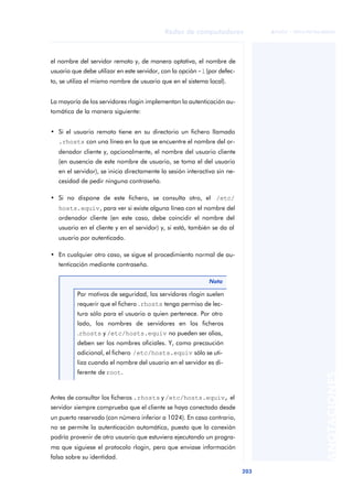 Redes de computadores 
203 
ãã FUOC • XP04/90786/00020 
ANOTACIONES 
el nombre del servidor remoto y, de manera optativa, el nombre de 
usuario que debe utilizar en este servidor, con la opción -l (por defec-to, 
se utiliza el mismo nombre de usuario que en el sistema local). 
La mayoría de los servidores rlogin implementan la autenticación au-tomática 
de la manera siguiente: 
• Si el usuario remoto tiene en su directorio un fichero llamado 
.rhosts con una línea en la que se encuentre el nombre del or-denador 
cliente y, opcionalmente, el nombre del usuario cliente 
(en ausencia de este nombre de usuario, se toma el del usuario 
en el servidor), se inicia directamente la sesión interactiva sin ne-cesidad 
de pedir ninguna contraseña. 
• Si no dispone de este fichero, se consulta otro, el /etc/ 
hosts.equiv, para ver si existe alguna línea con el nombre del 
ordenador cliente (en este caso, debe coincidir el nombre del 
usuario en el cliente y en el servidor) y, si está, también se da al 
usuario por autenticado. 
• En cualquier otro caso, se sigue el procedimiento normal de au-tenticación 
mediante contraseña. 
Antes de consultar los ficheros .rhosts y /etc/hosts.equiv, el 
servidor siempre comprueba que el cliente se haya conectado desde 
un puerto reservado (con número inferior a 1024). En caso contrario, 
no se permite la autenticación automática, puesto que la conexión 
podría provenir de otro usuario que estuviera ejecutando un progra-ma 
que siguiese el protocolo rlogin, pero que enviase información 
falsa sobre su identidad. 
Nota 
Por motivos de seguridad, los servidores rlogin suelen 
requerir que el fichero .rhosts tenga permiso de lec-tura 
sólo para el usuario a quien pertenece. Por otro 
lado, los nombres de servidores en los ficheros 
.rhosts y /etc/hosts.equiv no pueden ser alias, 
deben ser los nombres oficiales. Y, como precaución 
adicional, el fichero /etc/hosts.equiv sólo se uti-liza 
cuando el nombre del usuario en el servidor es di-ferente 
de root. 
 