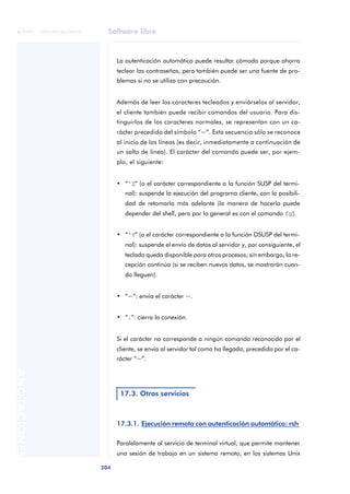 Software libre 
ãã FUOC • XP04/90786/00020 
204 ANOTACIONES 
La autenticación automática puede resultar cómoda porque ahorra 
teclear las contraseñas, pero también puede ser una fuente de pro-blemas 
si no se utiliza con precaución. 
Además de leer los caracteres tecleados y enviárselos al servidor, 
el cliente también puede recibir comandos del usuario. Para dis-tinguirlos 
de los caracteres normales, se representan con un ca-rácter 
precedido del símbolo “~”. Esta secuencia sólo se reconoce 
al inicio de las líneas (es decir, inmediatamente a continuación de 
un salto de línea). El carácter del comando puede ser, por ejem-plo, 
el siguiente: 
• “^Z” (o el carácter correspondiente a la función SUSP del termi-nal): 
suspende la ejecución del programa cliente, con la posibili-dad 
de retomarla más adelante (la manera de hacerlo puede 
depender del shell, pero por lo general es con el comando fg). 
• “^Y” (o el carácter correspondiente a la función DSUSP del termi-nal): 
suspende el envío de datos al servidor y, por consiguiente, el 
teclado queda disponible para otros procesos; sin embargo, la re-cepción 
continúa (si se reciben nuevos datos, se mostrarán cuan-do 
lleguen). 
• “~”: envía el carácter ~. 
• “.”: cierra la conexión. 
Si el carácter no corresponde a ningún comando reconocido por el 
cliente, se envía al servidor tal como ha llegado, precedido por el ca-rácter 
“~”. 
17.3. Otros servicios 
17.3.1. Ejecución remota con autenticación automática: rsh 
Paralelamente al servicio de terminal virtual, que permite mantener 
una sesión de trabajo en un sistema remoto, en los sistemas Unix 
 