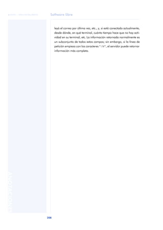 Software libre 
ãã FUOC • XP04/90786/00020 
208 ANOTACIONES 
leyó el correo por última vez, etc., y, si está conectado actualmente, 
desde dónde, en qué terminal, cuánto tiempo hace que no hay acti-vidad 
en su terminal, etc. La información retornada normalmente es 
un subconjunto de todos estos campos; sin embargo, si la línea de 
petición empieza con los caracteres “/W”, el servidor puede retornar 
información más completa. 
 