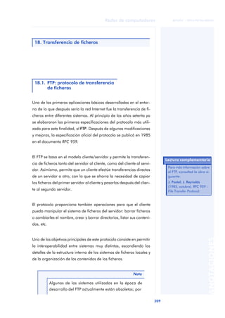 Redes de computadores 
209 
ãã FUOC • XP04/90786/00020 
ANOTACIONES 
18. Transferencia de ficheros 
18.1. FTP: protocolo de transferencia 
de ficheros 
Una de las primeras aplicaciones básicas desarrolladas en el entor-no 
de lo que después sería la red Internet fue la transferencia de fi-cheros 
entre diferentes sistemas. Al principio de los años setenta ya 
se elaboraron las primeras especificaciones del protocolo más utili-zado 
para esta finalidad, el FTP. Después de algunas modificaciones 
y mejoras, la especificación oficial del protocolo se publicó en 1985 
en el documento RFC 959. 
El FTP se basa en el modelo cliente/servidor y permite la transferen-cia 
de ficheros tanto del servidor al cliente, como del cliente al servi-dor. 
Asimismo, permite que un cliente efectúe transferencias directas 
de un servidor a otro, con lo que se ahorra la necesidad de copiar 
los ficheros del primer servidor al cliente y pasarlos después del clien-te 
al segundo servidor. 
El protocolo proporciona también operaciones para que el cliente 
pueda manipular el sistema de ficheros del servidor: borrar ficheros 
o cambiarles el nombre, crear y borrar directorios, listar sus conteni-dos, 
etc. 
Uno de los objetivos principales de este protocolo consiste en permitir 
la interoperabilidad entre sistemas muy distintos, escondiendo los 
detalles de la estructura interna de los sistemas de ficheros locales y 
de la organización de los contenidos de los ficheros. 
Nota 
Algunos de los sistemas utilizados en la época de 
desarrollo del FTP actualmente están obsoletos; por 
Lectura complementaria 
Para más información sobre 
el FTP, consultad la obra si-guiente: 
J. Postel; J. Reynolds 
(1985, octubre). RFC 959 - 
File Transfer Protocol. 
 