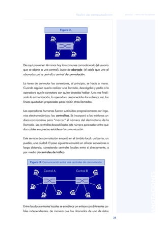 21 
Redes de computadores 
ãã FUOC • XP04/90786/00020 
ANOTACIONES 
Figura 2. 
De aquí provienen términos hoy tan comunes como abonado (el usuario 
que se abona a una central), bucle de abonado (el cable que une al 
abonado con la central) o central de conmutación. 
La tarea de conmutar las conexiones, al principio, se hacía a mano. 
Cuando alguien quería realizar una llamada, descolgaba y pedía a la 
operadora que le conectara con quien deseaba hablar. Una vez finali-zada 
la comunicación, la operadora desconectaba los cables y, así, las 
líneas quedaban preparadas para recibir otras llamadas. 
Las operadoras humanas fueron sustituidas progresivamente por inge-nios 
electromecánicos: las centralitas. Se incorporó a los teléfonos un 
disco con números para “marcar” el número del destinatario de la 
llamada. La centralita descodificaba este número para saber entre qué 
dos cables era preciso establecer la comunicación. 
Este servicio de conmutación empezó en el ámbito local: un barrio, un 
pueblo, una ciudad. El paso siguiente consistió en ofrecer conexiones a 
larga distancia, conectando centrales locales entre sí directamente, o 
por medio de centrales de tráfico. 
Figura 3. Comunicación entre dos centrales de conmutación 
Entre las dos centrales locales se establece un enlace con diferentes ca-bles 
independientes, de manera que los abonados de una de éstas 
 