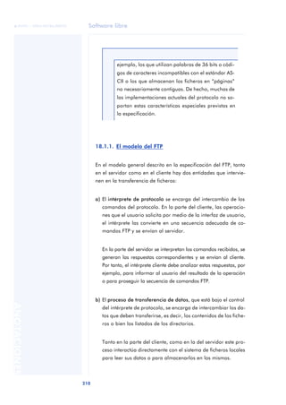 Software libre 
ãã FUOC • XP04/90786/00020 
210 ANOTACIONES 
ejemplo, los que utilizan palabras de 36 bits o códi-gos 
de caracteres incompatibles con el estándar AS-CII 
o los que almacenan los ficheros en “páginas” 
no necesariamente contiguas. De hecho, muchas de 
las implementaciones actuales del protocolo no so-portan 
estas características especiales previstas en 
la especificación. 
18.1.1. El modelo del FTP 
En el modelo general descrito en la especificación del FTP, tanto 
en el servidor como en el cliente hay dos entidades que intervie-nen 
en la transferencia de ficheros: 
a) El intérprete de protocolo se encarga del intercambio de los 
comandos del protocolo. En la parte del cliente, las operacio-nes 
que el usuario solicita por medio de la interfaz de usuario, 
el intérprete las convierte en una secuencia adecuada de co-mandos 
FTP y se envían al servidor. 
En la parte del servidor se interpretan los comandos recibidos, se 
generan las respuestas correspondientes y se envían al cliente. 
Por tanto, el intérprete cliente debe analizar estas respuestas, por 
ejemplo, para informar al usuario del resultado de la operación 
o para proseguir la secuencia de comandos FTP. 
b) El proceso de transferencia de datos, que está bajo el control 
del intérprete de protocolo, se encarga de intercambiar los da-tos 
que deben transferirse, es decir, los contenidos de los fiche-ros 
o bien los listados de los directorios. 
Tanto en la parte del cliente, como en la del servidor este pro-ceso 
interactúa directamente con el sistema de ficheros locales 
para leer sus datos o para almacenarlos en los mismos. 
 