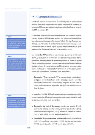 Software libre 
ãã FUOC • XP04/90786/00020 
Nota 
Nota 
Nota 
212 ANOTACIONES 
18.1.2. Conceptos básicos del FTP 
El FTP está basado en conexiones TCP. El intérprete de protocolo del 
servidor debe estar preparado para recibir peticiones de conexión en 
un puerto TCP que, por defecto, es el asignado oficialmente al servi-cio 
FTP: el número 21. 
El intérprete de protocolo del cliente establece una conexión de con-trol 
con el puerto del intérprete servidor. En esta conexión se utilizan 
las reglas especificadas en el protocolo Telnet. Ello significa que, por 
defecto, los intérpretes de protocolo se intercambian mensajes codi-ficados 
con bytes de 8 bits, según el juego de caracteres ASCII, y re-presentan 
los finales de línea con la secuencia <CRLF>. 
Los comandos FTP constituyen los mensajes que envía el intérprete 
cliente, y los que envía el intérprete servidor son respuestas a dichos 
comandos. Las respuestas se generan siguiendo el orden en que el 
cliente envía los comandos, puesto que en general el servidor efectúa 
las operaciones de manera secuencial (no empieza una nueva ope-ración 
hasta que no ha acabado la anterior). A continuación, anali-zamos 
por separado los comandos y las respuestas: 
1) Comandos FTP: un comando FTP se representa por medio de un 
código de comando de hasta cuatro letras (que pueden ser indis-tintamente 
mayúsculas o minúsculas), seguido de una lista de 
cero o más argumentos, separados por espacios, acabada con un 
final de línea. 
La especificación RFC 959 define treinta y tres comandos agrupados 
en tres categorías diferentes (representamos entre paréntesis el códi-go 
correspondiente a cada comando): 
a) Comandos de control de acceso: nombre de usuario (USER), 
contraseña (PASS), cuenta (ACCT), cambiar de directorio (CWD), 
cambiar al directorio padre (CDUP), montar un sistema de ficheros 
(SMNT), reinicializar (REIN), acabar la sesión (QUIT). 
b) Comandos de parámetros de transferencia: estructura de fiche-ro 
(STRU), modo de transmisión (MODE), tipo de representación 
(TYPE), puerto de datos (PORT), puerto pasivo (PASV). 
Consultad la descripción de 
las reglas especificadas por 
el protocolo Telnet (RFC 
854) en el apartado 18.1 de 
la unidad anterior. 
Las excepciones a la regla 
de la respuesta secuencial 
son los comandos obtener 
el estado actual de una 
transferencia, abortar una 
operación y cerrar la sesión. 
Algunas implementaciones 
de servidores FTP soportan 
otros códigos de comandos 
no estándares, que pueden 
tener más de cuatro letras. 
 