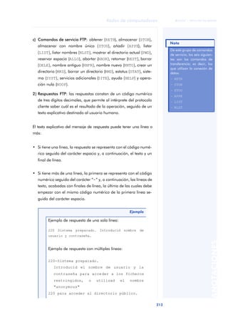 Redes de computadores 
213 
ãã FUOC • XP04/90786/00020 
ANOTACIONES 
c) Comandos de servicio FTP: obtener (RETR), almacenar (STOR), 
almacenar con nombre único (STOU), añadir (APPE), listar 
(LIST), listar nombres (NLST), mostrar el directorio actual (PWD), 
reservar espacio (ALLO), abortar (ABOR), retomar (REST), borrar 
(DELE), nombre antiguo (RNFR), nombre nuevo (RNTO), crear un 
directorio (MKD), borrar un directorio (RMD), estatus (STAT), siste-ma 
(SYST), servicios adicionales (SITE), ayuda (HELP) y opera-ción 
nula (NOOP). 
2) Respuestas FTP: las respuestas constan de un código numérico 
de tres dígitos decimales, que permite al intérprete del protocolo 
cliente saber cuál es el resultado de la operación, seguido de un 
texto explicativo destinado al usuario humano. 
El texto explicativo del mensaje de respuesta puede tener una línea o 
más: 
• Si tiene una línea, la respuesta se representa con el código numé-rico 
seguido del carácter espacio y, a continuación, el texto y un 
final de línea. 
• Si tiene más de una línea, la primera se representa con el código 
numérico seguido del carácter “-” y, a continuación, las líneas de 
texto, acabadas con finales de línea, la última de las cuales debe 
empezar con el mismo código numérico de la primera línea se-guido 
del carácter espacio. 
Ejemplo 
Ejemplo de respuesta de una sola línea: 
220 Sistema preparado. Introducid nombre de 
usuario y contraseña. 
Ejemplo de respuesta con múltiples líneas: 
220-Sistema preparado. 
Introducid el nombre de usuario y la 
contraseña para acceder a los ficheros 
restringidos, o utilizad el nombre 
"anonymous" 
220 para acceder al directorio público. 
Nota 
De este grupo de comandos 
de servicio, los seis siguien-tes 
son los comandos de 
transferencia; es decir, los 
que utilizan la conexión de 
datos. 
– RETR 
– STOR 
– STOU 
– APPE 
– LIST 
– NLST 
 
