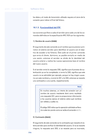 Software libre 
ãã FUOC • XP04/90786/00020 
216 ANOTACIONES 
los datos y el modo de transmisión utilizado requiera el cierre de la 
conexión para indicar el final del fichero. 
18.1.3. Funcionalidad del FTP 
Las acciones que lleva a cabo el servidor para cada uno de los co-mandos 
definidos en la especificación RFC 959 son los siguientes: 
1) Nombre de usuario ((USER)) 
El argumento de este comando es el nombre que es preciso sumi-nistrar 
al sistema servidor para identificar al usuario con el obje-tivo 
de acceder a los ficheros. Éste suele ser el primer comando 
que envía el cliente. Asimismo, es posible enviarlo en medio de 
una sesión; entonces el servidor se olvida de la identidad del 
usuario anterior y realiza las nuevas operaciones bajo el nombre 
del nuevo usuario. 
Si el servidor envía la respuesta 230, significa que el proceso de au-tenticación 
ya se ha completado; si envía la 530, significa que este 
usuario no es admisible (por ejemplo, porque no hay ningún ususa-rio 
con este nombre) y, si envía la 331 o la 332, entonces se necesita 
una contraseña o una cuenta, respectivamente. 
En muchos sistemas, un intento de conexión con un 
nombre de usuario inexistente dará como resultado 
una respuesta 331, para no proporcionar información 
a los usuarios ajenos al sistema sobre qué nombres 
son válidos y cuáles no. 
El código 332 indica que la operación solicitada se lleva-rá 
a cabo tan pronto como se reciba el comando ACCT. 
2) Contraseña ((PASS)) 
Nota 
El argumento de este comando es la contraseña que necesita el sis-tema 
servidor para verificar la identidad del usuario. Si no se necesita 
ninguna, la respuesta será 202; si se necesita pero es incorrecta, 
 