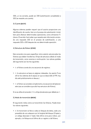 Redes de computadores 
217 
ãã FUOC • XP04/90786/00020 
ANOTACIONES 
530, y si es correcta, puede ser 230 (autenticación completada) o 
332 (se necesita una cuenta). 
3) Cuenta ((ACCT)) 
Algunos sistemas pueden requerir que el usuario proporcione una 
identificación de cuenta, bien en el proceso de autenticación inicial, 
bien para efectuar determinadas operaciones, como almacenar fi-cheros. 
El servidor hará saber que necesita esta información envian-do 
una respuesta 332 en el proceso de autenticación, o una 
respuesta 332 o 532 después de una determinada operación. 
4) Estructura de fichero ((STRU)) 
Este comando sirve para especificar cómo estarán estructurados los 
ficheros que deben transferirse. El tipo de estructura afecta al modo 
de transmisión, como veremos a continuación. Los valores posibles 
del argumento son los tres siguientes: 
• R: el fichero consta de una secuencia de registros. 
• P: la estructura se basa en páginas indexadas. (La opción P era 
útil en los sistemas de la época en que se desarrolló el FTP; hoy 
día está prácticamente en desuso.) 
• F: el fichero se considera simplemente una secuencia de bytes (en 
este caso se considera que sólo hay estructura de fichero). 
Si no se utiliza el comando STRU, el tipo de estructura por defecto es F. 
5) Modo de transmisión ((MODE)) 
El argumento indica cómo se transmitirán los ficheros. Puede tener 
los valores siguientes: 
• B: la transmisión se lleva a cabo en bloques de datos, cada uno 
precedido de una cabecera con la longitud del bloque (2 bytes) y 
un código descriptor (1 byte). Este último sirve para indicar, por 
ejemplo, si el bloque es el último de un registro o del fichero. 
 