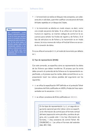 Software libre 
ãã FUOC • XP04/90786/00020 
Nota 
218 ANOTACIONES 
• C: la transmisión se realiza en bloques más compactos, con cabe-ceras 
de un solo byte, y permiten codificar una secuencia de hasta 
64 bytes repetidos en un bloque de 2 bytes. 
• S: la transmisión se efectúa en modo stream; es decir, como 
una simple secuencia de bytes. Si se utiliza con el tipo de es-tructura 
en registros, se insertan códigos de control en la se-cuencia 
para señalar los finales de registro y de fichero. Si el 
tipo de estructura es de fichero y la transmisión es en modo 
stream, la única manera de indicar el final de fichero es cerran-do 
la conexión de datos. 
Si no se utiliza el comando MODE, el modo de transmisión por defecto 
es S. 
6) Tipo de representación ((TYPE)) 
Con este comando, se especifica cómo se representarán los datos 
de los ficheros que deben transferirse. El proceso que los envía 
debe convertir el contenido de los ficheros en la representación es-pecificada, 
y el proceso que los recibe, debe convertirlos en su re-presentación 
local. Los valores posibles del argumento son los 
siguientes: 
• A: se utiliza la especificación NVT definida en el protocolo Telnet 
(caracteres de 8 bits codificados en ASCII y finales de línea repre-sentados 
con la secuencia <CRLF>). 
• E: se utilizan caracteres de 8 bits codificados en EBCDIC. 
Nota 
En los tipos de representación A y E, un segundo ar-gumento 
opcional permite indicar cómo se especifi-ca 
la información de control para el formato vertical 
del texto (separación entre párrafos, cambios de pá-gina, 
etc.) y puede valer N (no hay información de 
formato), T (hay caracteres de control Telnet: AS-CII 
EBCDIC) o C (se utiliza el formato del estándar 
ASA, RFC 740). 
La combinación modo 
stream y estructura de fiche-ro 
es la única que requiere 
cerrar la conexión de datos 
después de cada transferen-cia. 
En los otros casos, el 
servidor puede optar entre 
mantenerla abierta o ce-rrarla, 
e informa de la mis-ma 
al cliente con una 
respuesta 250 o 226, res-pectivamente. 
 