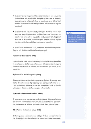 Redes de computadores 
219 
ãã FUOC • XP04/90786/00020 
ANOTACIONES 
• I: se envía una imagen del fichero consistente en una secuencia 
arbitraria de bits, codificados en bytes (8 bits), que el receptor 
debe almacenar tal como le llega (o añadiendo ceros al final si el 
sistema local necesita que la longitud total sea múltiplo de alguna 
cantidad). 
• L: se envía una secuencia de bytes lógicos de n bits, siendo n el 
valor del segundo argumento (obligatorio en este caso), con to-dos 
los bits consecutivos agrupados en bytes de 8 bits. Según el 
valor de n, es posible que el receptor necesite aplicar alguna 
transformación (reversible) para almacenar los datos. 
Si no se utiliza el comando TYPE, el tipo de representación por de-fecto 
es A (y sin información de formato vertical). 
7) Cambiar de directorio ((CWD)) 
Normalmente, cada usuario tiene asignado un directorio por defec-to 
en el sistema de ficheros del servidor. Este comando sirve para 
cambiar el directorio de trabajo por el directorio que indica el ar-gumento. 
8) Cambiar al directorio padre ((CDUP)) 
Este comando no recibe ningún argumento. Se trata de un caso par-ticular 
del anterior que el protocolo proporciona para facilitar el ac-ceso 
al directorio padre del actual con independencia de la sintaxis 
utilizada en el sistema de ficheros para referenciarlo. 
9) Montar un sistema de ficheros ((SMNT)) 
El argumento es un nombre que, en la sintaxis del sistema de ficheros 
del servidor, permite seleccionar un nuevo grupo de ficheros (por ejem-plo, 
otro sistema de ficheros, otra partición del disco, otro disco, etc.). 
10) Mostrar el directorio actual ((PWD)) 
En la respuesta a este comando (código 257), el servidor informa 
del directorio actual. Para facilitar la interpretación de la respues- 
Nota 
Sea cual sea el tipo de re-presentación, 
la transferen-cia 
siempre se realiza en 
bytes de 8 bits. 
 