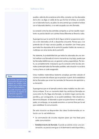 Software libre 
ãã FUOC • XP04/90786/00020 
Nota 
22 ANOTACIONES 
pueden, además de conectarse entre ellos, conectar con los abonados 
de la otra: se elige un cable de los que forman el enlace, se conecta 
con el abonado local y se pide a la otra central que conecte el enlace 
con el abonado destino, si no está ocupado con otra llamada. 
La conexión entre las dos centrales comporta un primer escollo impor-tante: 
es preciso decidir con cuántas líneas diferentes se llevará a cabo. 
Supongamos que la central A de la figura anterior proporciona servi-cio 
a cien abonados y la B, a doscientos cincuenta. Parece que, si se 
pretende dar el mejor servicio posible, se necesitan cien líneas para 
que todos los abonados de la central A puedan hablar de manera si-multánea 
con otros tantos de la central B. 
No obstante, la probabilidad de que todos los abonados de una cen-tral 
realicen una llamada al mismo momento es muy baja, puesto que 
las llamadas telefónicas son, en general, cortas y esporádicas. Por tan-to, 
es completamente innecesario que la conexión entre las dos cen-trales 
contemple todas las llamadas posibles: esta situación no se dará 
nunca y tiene un coste exagerado. 
Unos modelos matemáticos bastante complejos permiten calcular el 
número concreto de enlaces que se precisan a partir de la estadística 
de las llamadas que sirven las centrales (la frecuencia de aparición y 
su duración). 
Supongamos que en el ejemplo anterior estos modelos nos dan vein-ticinco 
enlaces. Si en un momento dado hay veinticinco llamadas en 
curso entre A y B y llega otra llamada, no tendrá ningún camino dis-ponible 
y, por consiguiente, no se podrá establecer. Esta situación se 
denomina bloqueo: el abonado a quien se quiere llamar no está ocu-pado; 
sin embargo, no se puede encontrar un camino libre por la red 
para establecer la comunicación. 
De esta situación se desprenden dos ideas fundamentales en re-lación 
con la red telefónica: 
• La conmutación de circuitos requiere pasar por tres fases para 
cada comunicación: 
– Establecimiento de llamada. Cuando se solicita iniciar una con-versación, 
es preciso averiguar si el destinatario está disponible y, 
A.K. Erlang, ingeniero danés 
de principios del siglo xx, es-tableció 
los modelos mate-máticos 
que se utilizan para 
medir el tráfico telefónico. 
Se puede encontrar mucha 
información al respecto en 
la dirección siguiente: 
http://www.erlang.com 
 