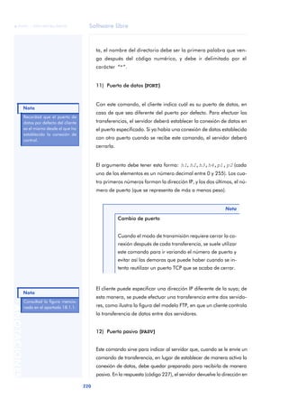 Software libre 
ãã FUOC • XP04/90786/00020 
Nota 
Nota 
220 ANOTACIONES 
ta, el nombre del directorio debe ser la primera palabra que ven-ga 
después del código numérico, y debe ir delimitado por el 
carácter “"”. 
11) Puerto de datos ((PORT)) 
Con este comando, el cliente indica cuál es su puerto de datos, en 
caso de que sea diferente del puerto por defecto. Para efectuar las 
transferencias, el servidor deberá establecer la conexión de datos en 
el puerto especificado. Si ya había una conexión de datos establecida 
con otro puerto cuando se recibe este comando, el servidor deberá 
cerrarla. 
El argumento debe tener esta forma: h1,h2,h3,h4,p1,p2 (cada 
uno de los elementos es un número decimal entre 0 y 255). Los cua-tro 
primeros números forman la dirección IP, y los dos últimos, el nú-mero 
de puerto (que se representa de más a menos peso). 
Nota 
Cambio de puerto 
Cuando el modo de transmisión requiere cerrar la co-nexión 
después de cada transferencia, se suele utilizar 
este comando para ir variando el número de puerto y 
evitar así las demoras que puede haber cuando se in-tenta 
reutilizar un puerto TCP que se acaba de cerrar. 
El cliente puede especificar una dirección IP diferente de la suya; de 
esta manera, se puede efectuar una transferencia entre dos servido-res, 
como ilustra la figura del modelo FTP, en que un cliente controla 
la transferencia de datos entre dos servidores. 
12) Puerto pasivo ((PASV)) 
Este comando sirve para indicar al servidor que, cuando se le envíe un 
comando de transferencia, en lugar de establecer de manera activa la 
conexión de datos, debe quedar preparado para recibirla de manera 
pasiva. En la respuesta (código 227), el servidor devuelve la dirección en 
Recordad que el puerto de 
datos por defecto del cliente 
es el mismo desde el que ha 
establecido la conexión de 
control. 
Consultad la figura mencio-nada 
en el apartado 18.1.1. 
 