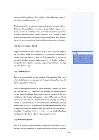 Redes de computadores 
221 
ãã FUOC • XP04/90786/00020 
ANOTACIONES 
que esperará las peticiones de conexión, y utilizará la misma notación 
del argumento del comando PORT. 
El comando PASV se utiliza en las transferencias entre servidores. 
El cliente debe establecer conexiones de control con los dos servi-dores, 
enviar un comando PASV a uno de los mismos y pasar la 
dirección devuelta al otro con un comando PORT. Entonces debe 
enviar el comando de transferencia correspondiente (leer o alma-cenar) 
al servidor pasivo, y el comando complementario al activo. 
13) Reservar espacio ((ALLO)) 
Algunos sistemas pueden requerir que se especifique la longitud 
de un fichero antes de almacenarlo. El argumento constituye el 
número de bytes lógicos a reservar. Si es necesario, el primer ar-gumento 
puede ir seguido de la cadena R n, donde n indica la 
longitud máxima de los registros o páginas (para ficheros con tipo 
de estructura R o P). 
14) Obtener ((RETR)) 
Ésta es la operación de transferencia de ficheros del servidor hacia 
el cliente (o hacia el servidor pasivo). El argumento es el nombre del 
fichero que debe transferirse. 
Tanto en esta operación como en las de almacenar y añadir, si el modo 
de transmisión es B o C, el proceso que envía los datos puede insertar 
un tipo especial de bloque denominado marca de reanudación (su con-tenido 
es un identificador de la posición actual del fichero), que deberá 
utilizarse en caso de error de la transferencia. Cuando encuentra la 
marca, el receptor asocia a la posición actual un identificador propio y 
se lo notifica al usuario. Si quien actúa de receptor es el servidor, activo 
o pasivo, la notificación se lleva a cabo por medio de una respuesta con 
el código 110 y el texto MARK c = s. (c y s son los identificadores 
de la posición del cliente y del servidor, respectivamente). 
15) Almacenar ((STOR)) 
Ésta es la operación de transferencia de ficheros del cliente hacia el 
servidor. El argumento es el nombre del fichero en que el servidor 
Nota 
Recordad que cada byte ló-gico 
tiene n bits, donde n es 
el argumento del comando 
TYPE L o, por defecto, 8. 
 
