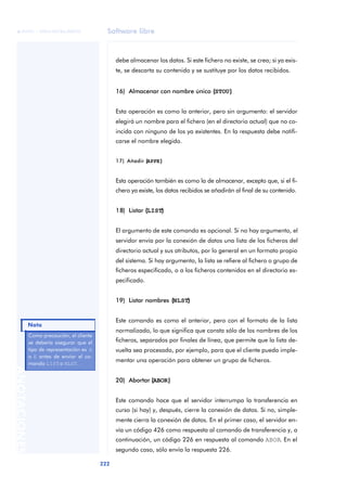 Software libre 
ãã FUOC • XP04/90786/00020 
222 ANOTACIONES 
debe almacenar los datos. Si este fichero no existe, se crea; si ya exis-te, 
se descarta su contenido y se sustituye por los datos recibidos. 
16) Almacenar con nombre único ((STOU)) 
Esta operación es como la anterior, pero sin argumento: el servidor 
elegirá un nombre para el fichero (en el directorio actual) que no co-incida 
con ninguno de los ya existentes. En la respuesta debe notifi-carse 
el nombre elegido. 
17) Añadir ((APPE)) 
Esta operación también es como la de almacenar, excepto que, si el fi-chero 
ya existe, los datos recibidos se añadirán al final de su contenido. 
18) Listar ((LIST)) 
El argumento de este comando es opcional. Si no hay argumento, el 
servidor envía por la conexión de datos una lista de los ficheros del 
directorio actual y sus atributos, por lo general en un formato propio 
del sistema. Si hay argumento, la lista se refiere al fichero o grupo de 
ficheros especificado, o a los ficheros contenidos en el directorio es-pecificado. 
19) Listar nombres ((NLST)) 
Este comando es como el anterior, pero con el formato de la lista 
normalizado, lo que significa que consta sólo de los nombres de los 
ficheros, separados por finales de línea, que permite que la lista de-vuelta 
sea procesada, por ejemplo, para que el cliente pueda imple-mentar 
una operación para obtener un grupo de ficheros. 
20) Abortar ((ABOR)) 
Este comando hace que el servidor interrumpa la transferencia en 
curso (si hay) y, después, cierre la conexión de datos. Si no, simple-mente 
cierra la conexión de datos. En el primer caso, el servidor en-vía 
un código 426 como respuesta al comando de transferencia y, a 
continuación, un código 226 en respuesta al comando ABOR. En el 
segundo caso, sólo envía la respuesta 226. 
Como precaución, el cliente 
se debería asegurar que el 
tipo de representación es A 
o E antes de enviar el co-mando 
LIST o NLST. 
Nota 
 