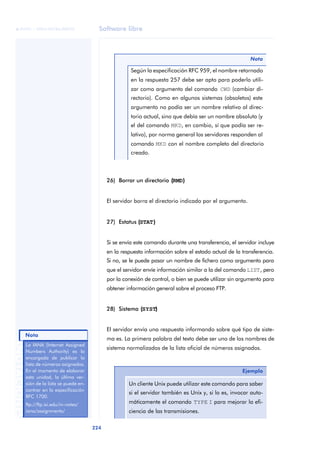 Software libre 
ãã FUOC • XP04/90786/00020 
Nota 
224 ANOTACIONES 
Según la especificación RFC 959, el nombre retornado 
en la respuesta 257 debe ser apto para poderlo utili-zar 
como argumento del comando CWD (cambiar di-rectorio). 
Como en algunos sistemas (obsoletos) este 
argumento no podía ser un nombre relativo al direc-torio 
actual, sino que debía ser un nombre absoluto (y 
el del comando MKD, en cambio, sí que podía ser re-lativo), 
por norma general los servidores responden al 
comando MKD con el nombre completo del directorio 
creado. 
26) Borrar un directorio ((RMD)) 
El servidor borra el directorio indicado por el argumento. 
27) Estatus ((STAT)) 
Nota 
Si se envía este comando durante una transferencia, el servidor incluye 
en la respuesta información sobre el estado actual de la transferencia. 
Si no, se le puede pasar un nombre de fichero como argumento para 
que el servidor envíe información similar a la del comando LIST, pero 
por la conexión de control, o bien se puede utilizar sin argumento para 
obtener información general sobre el proceso FTP. 
28) Sistema ((SYST)) 
El servidor envía una respuesta informando sobre qué tipo de siste-ma 
es. La primera palabra del texto debe ser uno de los nombres de 
sistema normalizados de la lista oficial de números asignados. 
Ejemplo 
Un cliente Unix puede utilizar este comando para saber 
si el servidor también es Unix y, si lo es, invocar auto-máticamente 
el comando TYPE I para mejorar la efi-ciencia 
de las transmisiones. 
La IANA (Internet Assigned 
Numbers Authority) es la 
encargada de publicar la 
lista de números asignados. 
En el momento de elaborar 
esta unidad, la última ver-sión 
de la lista se puede en-contrar 
en la especificación 
RFC 1700. 
ftp://ftp.isi.edu/in-notes/ 
iana/assignments/ 
 