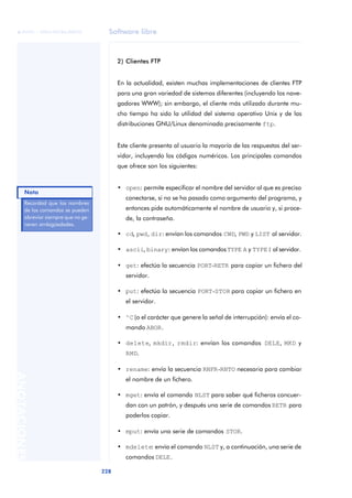 Software libre 
ãã FUOC • XP04/90786/00020 
228 ANOTACIONES 
2) Clientes FTP 
En la actualidad, existen muchas implementaciones de clientes FTP 
para una gran variedad de sistemas diferentes (incluyendo los nave-gadores 
WWW); sin embargo, el cliente más utilizado durante mu-cho 
tiempo ha sido la utilidad del sistema operativo Unix y de las 
distribuciones GNU/Linux denominada precisamente ftp. 
Este cliente presenta al usuario la mayoría de las respuestas del ser-vidor, 
incluyendo los códigos numéricos. Los principales comandos 
que ofrece son los siguientes: 
• open: permite especificar el nombre del servidor al que es preciso 
conectarse, si no se ha pasado como argumento del programa, y 
entonces pide automáticamente el nombre de usuario y, si proce-de, 
la contraseña. 
• cd, pwd, dir: envían los comandos CWD, PWD y LIST al servidor. 
• ascii, binary: envían los comandos TYPE A y TYPE I al servidor. 
• get: efectúa la secuencia PORT-RETR para copiar un fichero del 
servidor. 
• put: efectúa la secuencia PORT-STOR para copiar un fichero en 
el servidor. 
• ^C (o el carácter que genere la señal de interrupción): envía el co-mando 
ABOR. 
• delete, mkdir, rmdir: envían los comandos DELE, MKD y 
RMD. 
• rename: envía la secuencia RNFR-RNTO necesaria para cambiar 
el nombre de un fichero. 
• mget: envía el comando NLST para saber qué ficheros concuer-dan 
con un patrón, y después una serie de comandos RETR para 
poderlos copiar. 
• mput: envía una serie de comandos STOR. 
• mdelete: envía el comando NLST y, a continuación, una serie de 
comandos DELE. 
Recordad que los nombres 
de los comandos se pueden 
abreviar siempre que no ge-neren 
ambigüedades. 
Nota 
 