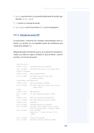 Redes de computadores 
229 
ãã FUOC • XP04/90786/00020 
ANOTACIONES 
• quote: permite enviar un comando directamente al servidor (por 
ejemplo, quote syst). 
• ?: muestra un mensaje de ayuda. 
• quit o bye: envía el comando QUIT y cierra el programa. 
18.1.5. Ejemplo de sesión FTP 
A continuación, mostramos los mensajes intercambiados entre un 
cliente y un servidor en una hipotética sesión de transferencia por 
medio de la utilidad ftp. 
Después de cada comando de usuario, se muestran los mensajes en-viados, 
y se indica su origen y el destino (C para el cliente, S para el 
servidor), y el número de puerto: 
open ftp.uoc.es 
C:4695 ® S:21 (establecimiento de conexión) 
S:21 ® C:4695 220 tibet FTP server (5.6) ready.<CRLF> 
(usuari) anonymous 
C:4695 ® S:21 USER anonymous<CRLF> 
S:21 ® C:4695 331 Guest login ok, send ident 
as password.<CRLF> 
(contraseña) usuari@acme.com 
C:4695 ® S:21 PASS usuari@acme.com<CRLF> 
S:21 ® C:4695 230 Guest login ok, access restrictions 
apply.<CRLF> 
cd pub 
C:4695 ® S:21 CWD pub<CRLF> 
S:21 ® C:4695 250 CWD command successful.<CRLF> 
dir 
C:4695 ® S:21 PORT 193,146,196,254,18,88<CRLF> 
S:21 ® C:4695 200 PORT command successful.<CRLF> 
C:4695 ® S:21 LIST<CRLF> 
S:20 ® C:4696 (establecimiento de conexión) 
S:21 ® C:4695 150 ASCII data connection for /bin/ls 
(193.146.196.254,4696) (0 bytes).<CRLF> 
S:20 ® C:4696 total 20<CRLF> 
drwxr-xr-x 7 0 other 512 Aug 3 07:10 
.<CRLF> 
... 
S:20 ® C:4696 (cierre de conexión) 
S:21 ® C:4695 226 ASCII Transfer complete.<CRLF> 
 
