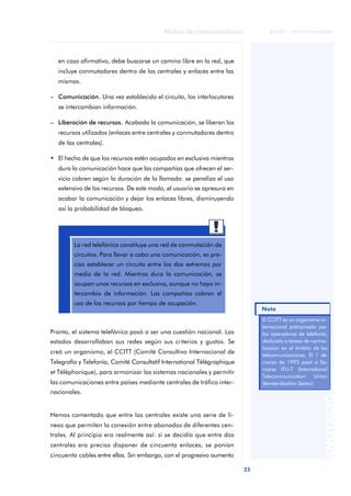 23 
Redes de computadores 
ãã FUOC • XP04/90786/00020 
ANOTACIONES 
en caso afirmativo, debe buscarse un camino libre en la red, que 
incluye conmutadores dentro de las centrales y enlaces entre las 
mismas. 
– Comunicación. Una vez establecido el circuito, los interlocutores 
se intercambian información. 
– Liberación de recursos. Acabada la comunicación, se liberan los 
recursos utilizados (enlaces entre centrales y conmutadores dentro 
de las centrales). 
• El hecho de que los recursos estén ocupados en exclusiva mientras 
dura la comunicación hace que las compañías que ofrecen el ser-vicio 
cobren según la duración de la llamada: se penaliza el uso 
extensivo de los recursos. De este modo, el usuario se apresura en 
acabar la comunicación y dejar los enlaces libres, disminuyendo 
así la probabilidad de bloqueo. 
La red telefónica constituye una red de conmutación de 
circuitos. Para llevar a cabo una comunicación, es pre-ciso 
establecer un circuito entre los dos extremos por 
medio de la red. Mientras dura la comunicación, se 
ocupan unos recursos en exclusiva, aunque no haya in-tercambio 
de información. Las compañías cobran el 
uso de los recursos por tiempo de ocupación. 
Pronto, el sistema telefónico pasó a ser una cuestión nacional. Los 
estados desarrollaban sus redes según sus criterios y gustos. Se 
creó un organismo, el CCITT (Comité Consultivo Internacional de 
Telegrafía y Telefonía, Comité Consultatif International Télégraphique 
et Téléphonique), para armonizar los sistemas nacionales y permitir 
las comunicaciones entre países mediante centrales de tráfico inter-nacionales. 
Hemos comentado que entre las centrales existe una serie de lí-neas 
que permiten la conexión entre abonados de diferentes cen-trales. 
Al principio era realmente así: si se decidía que entre dos 
centrales era preciso disponer de cincuenta enlaces, se ponían 
cincuenta cables entre ellas. Sin embargo, con el progresivo aumento 
Nota 
El CCITT es un organismo in-ternacional 
patrocinado por 
las operadoras de telefonía, 
dedicado a tareas de norma-lización 
en el ámbito de las 
telecomunicaciones. El 1 de 
marzo de 1993 pasó a lla-marse 
ITU-T (International 
Telecommunication Union 
Standardisation Sector). 
 