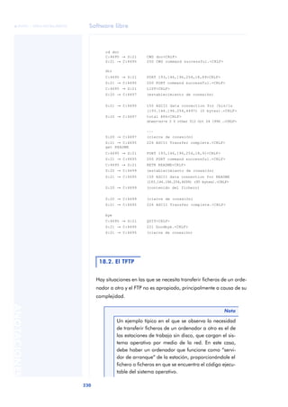 Software libre 
ãã FUOC • XP04/90786/00020 
230 ANOTACIONES 
cd doc 
C:4695 ® S:21 CWD doc<CRLF> 
S:21 ® C:4695 250 CWD command successful.<CRLF> 
dir 
C:4695 ® S:21 PORT 193,146,196,254,18,89<CRLF> 
S:21 ® C:4695 200 PORT command successful.<CRLF> 
C:4695 ® S:21 LIST<CRLF> 
S:20 ® C:4697 (establecimiento de conexión) 
S:21 ® C:4695 150 ASCII data connection for /bin/ls 
Hay situaciones en las que se necesita transferir ficheros de un orde-nador 
a otro y el FTP no es apropiado, principalmente a causa de su 
complejidad. 
(193.146.196.254,4697) (0 bytes).<CRLF> 
S:20 ® C:4697 total 886<CRLF> 
drwxr-xr-x 2 0 other 512 Oct 24 1996 .<CRLF> 
... 
S:20 ® C:4697 (cierre de conexión) 
S:21 ® C:4695 226 ASCII Transfer complete.<CRLF> 
get README 
C:4695 ® S:21 PORT 193,146,196,254,18,91<CRLF> 
S:21 ® C:4695 200 PORT command successful.<CRLF> 
C:4695 ® S:21 RETR README<CRLF> 
S:20 ® C:4699 (establecimiento de conexión) 
S:21 ® C:4695 150 ASCII data connection for README 
(193.146.196.254,4699) (95 bytes).<CRLF> 
S:20 ® C:4699 (contenido del fichero) 
S:20 ® C:4699 (cierre de conexión) 
S:21 ® C:4695 226 ASCII Transfer complete.<CRLF> 
bye 
C:4695 ® S:21 QUIT<CRLF> 
S:21 ® C:4695 221 Goodbye.<CRLF> 
S:21 ® C:4695 (cierre de conexión) 
18.2. El TFTP 
Nota 
Un ejemplo típico en el que se observa la necesidad 
de transferir ficheros de un ordenador a otro es el de 
las estaciones de trabajo sin disco, que cargan el sis-tema 
operativo por medio de la red. En este caso, 
debe haber un ordenador que funcione como “servi-dor 
de arranque” de la estación, proporcionándole el 
fichero o ficheros en que se encuentra el código ejecu-table 
del sistema operativo. 
 