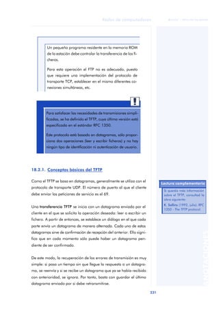 Redes de computadores 
231 
ãã FUOC • XP04/90786/00020 
ANOTACIONES 
Un pequeño programa residente en la memoria ROM 
de la estación debe controlar la transferencia de los fi-cheros. 
Para esta operación el FTP no es adecuado, puesto 
que requiere una implementación del protocolo de 
transporte TCP, establecer en el mismo diferentes co-nexiones 
simultáneas, etc. 
Para satisfacer las necesidades de transmisiones simpli-ficadas, 
se ha definido el TFTP, cuya última versión está 
especificada en el estándar RFC 1350. 
Este protocolo está basado en datagramas, sólo propor-ciona 
dos operaciones (leer y escribir ficheros) y no hay 
ningún tipo de identificación ni autenticación de usuario. 
18.2.1. Conceptos básicos del TFTP 
Como el TFTP se basa en datagramas, generalmente se utiliza con el 
protocolo de transporte UDP. El número de puerto al que el cliente 
debe enviar las peticiones de servicio es el 69. 
Una transferencia TFTP se inicia con un datagrama enviado por el 
cliente en el que se solicita la operación deseada: leer o escribir un 
fichero. A partir de entonces, se establece un diálogo en el que cada 
parte envía un datagrama de manera alternada. Cada uno de estos 
datagramas sirve de confirmación de recepción del anterior. Ello signi-fica 
que en cada momento sólo puede haber un datagrama pen-diente 
de ser confirmado. 
De este modo, la recuperación de los errores de transmisión es muy 
simple: si pasa un tiempo sin que llegue la respuesta a un datagra-ma, 
se reenvía y si se recibe un datagrama que ya se había recibido 
con anterioridad, se ignora. Por tanto, basta con guardar el último 
datagrama enviado por si debe retransmitirse. 
Lectura complementaria 
Si queréis más información 
sobre el TFTP, consultad la 
obra siguiente: 
K. Sollins (1992, julio). RFC 
1350 - The TFTP protocol. 
 