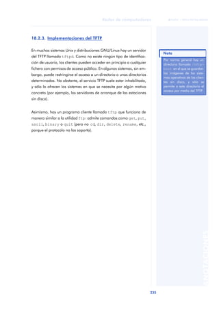 Redes de computadores 
235 
ãã FUOC • XP04/90786/00020 
ANOTACIONES 
18.2.3. Implementaciones del TFTP 
En muchos sistemas Unix y distribuciones GNU/Linux hay un servidor 
del TFTP llamado tftpd. Como no existe ningún tipo de identifica-ción 
de usuario, los clientes pueden acceder en principio a cualquier 
fichero con permisos de acceso público. En algunos sistemas, sin em-bargo, 
puede restringirse el acceso a un directorio o unos directorios 
determinados. No obstante, el servicio TFTP suele estar inhabilitado, 
y sólo lo ofrecen los sistemas en que se necesita por algún motivo 
concreto (por ejemplo, los servidores de arranque de las estaciones 
sin disco). 
Asimismo, hay un programa cliente llamado tftp que funciona de 
manera similar a la utilidad ftp: admite comandos como get, put, 
ascii, binary o quit (pero no cd, dir, delete, rename, etc., 
porque el protocolo no los soporta). 
Nota 
Por norma general hay un 
directorio llamado /tftp-boot 
en el que se guardan 
las imágenes de los siste-mas 
operativos de los clien-tes 
sin disco, y sólo se 
permite a este directorio el 
acceso por medio del TFTP. 
 