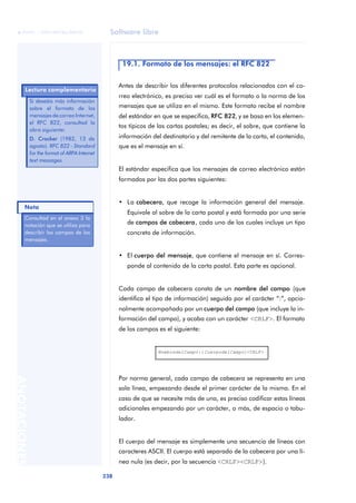 Software libre 
ãã FUOC • XP04/90786/00020 
Nota 
238 ANOTACIONES 
19.1. Formato de los mensajes: el RFC 822 
Antes de describir los diferentes protocolos relacionados con el co-rreo 
electrónico, es preciso ver cuál es el formato o la norma de los 
mensajes que se utiliza en el mismo. Este formato recibe el nombre 
del estándar en que se especifica, RFC 822, y se basa en los elemen-tos 
típicos de las cartas postales; es decir, el sobre, que contiene la 
información del destinatario y del remitente de la carta, el contenido, 
que es el mensaje en sí. 
El estándar especifica que los mensajes de correo electrónico están 
formados por las dos partes siguientes: 
• La cabecera, que recoge la información general del mensaje. 
Equivale al sobre de la carta postal y está formada por una serie 
de campos de cabecera, cada uno de los cuales incluye un tipo 
concreto de información. 
• El cuerpo del mensaje, que contiene el mensaje en sí. Corres-ponde 
al contenido de la carta postal. Esta parte es opcional. 
Cada campo de cabecera consta de un nombre del campo (que 
identifica el tipo de información) seguido por el carácter “:”, opcio-nalmente 
acompañado por un cuerpo del campo (que incluye la in-formación 
del campo), y acaba con un carácter <CRLF>. El formato 
de los campos es el siguiente: 
NombredelCampo:[CuerpodelCampo]<CRLF> 
Por norma general, cada campo de cabecera se representa en una 
sola línea, empezando desde el primer carácter de la misma. En el 
caso de que se necesite más de una, es preciso codificar estas líneas 
adicionales empezando por un carácter, o más, de espacio o tabu-lador. 
El cuerpo del mensaje es simplemente una secuencia de líneas con 
caracteres ASCII. El cuerpo está separado de la cabecera por una lí-nea 
nula (es decir, por la secuencia <CRLF><CRLF>). 
Lectura complementaria 
Si deseáis más información 
sobre el formato de los 
mensajes de correo Internet, 
el RFC 822, consultad la 
obra siguiente: 
D. Crocker (1982, 13 de 
agosto). RFC 822 - Standard 
for the format of ARPA Internet 
text messages. 
Consultad en el anexo 3 la 
notación que se utiliza para 
describir los campos de los 
mensajes. 
 