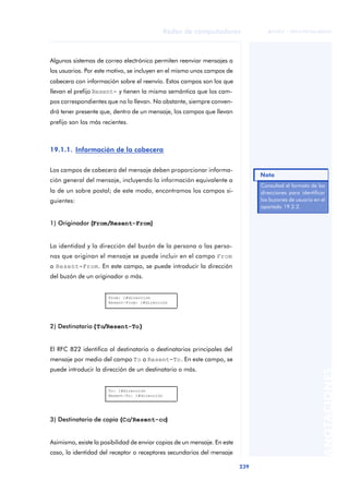 Redes de computadores 
239 
ãã FUOC • XP04/90786/00020 
ANOTACIONES 
Algunos sistemas de correo electrónico permiten reenviar mensajes a 
los usuarios. Por este motivo, se incluyen en el mismo unos campos de 
cabecera con información sobre el reenvío. Estos campos son los que 
llevan el prefijo Resent- y tienen la misma semántica que los cam-pos 
correspondientes que no lo llevan. No obstante, siempre conven-drá 
tener presente que, dentro de un mensaje, los campos que llevan 
prefijo son los más recientes. 
19.1.1. Información de la cabecera 
Los campos de cabecera del mensaje deben proporcionar informa-ción 
general del mensaje, incluyendo la información equivalente a 
la de un sobre postal; de este modo, encontramos los campos si-guientes: 
1) Originador ((From//Resent-From)) 
La identidad y la dirección del buzón de la persona o las perso-nas 
que originan el mensaje se puede incluir en el campo From 
o Resent-From. En este campo, se puede introducir la dirección 
del buzón de un originador o más. 
From: 1#dirección 
Resent-From: 1#dirección 
2) Destinatario (To//Resent-To) 
El RFC 822 identifica al destinatario o destinatarios principales del 
mensaje por medio del campo To o Resent-To. En este campo, se 
puede introducir la dirección de un destinatario o más. 
To: 1#dirección 
Resent-To: 1#dirección 
3) Destinatario de copia (Cc/Resent-cc)) 
Asimismo, existe la posibilidad de enviar copias de un mensaje. En este 
caso, la identidad del receptor o receptores secundarios del mensaje 
Nota 
Consultad el formato de las 
direcciones para identificar 
los buzones de usuario en el 
apartado 19.2.2. 
 