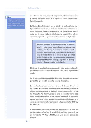 Software libre 
ãã FUOC • XP04/90786/00020 
Nota 
24 ANOTACIONES 
de enlaces necesarios, este sistema pronto fue totalmente inviable 
y fue preciso recurrir a una técnica ya conocida en radiodifusión: 
la multiplexación. 
La técnica de multiplexación que se aplicó a la telefonía fue la mul-tiplexación 
en frecuencia: se modulan los diferentes canales de en-trada 
a distintas frecuencias portadoras, de manera que puedan 
viajar por el mismo medio sin interferirse. Se aplican filtros a la re-cepción 
que permiten separar los distintos canales multiplexados. 
Ejemplo 
Hacemos lo mismo al escuchar la radio o al ver la te-levisión. 
Hasta nuestra antena llegan todos los canales 
emitidos; con el dial y el selector de canales, respecti-vamente, 
seleccionamos el canal (la gama de frecuen-cias) 
correspondiente a la emisora que queremos 
recibir. Es decir, el dial o el selector de canales de la te-levisión 
constituyen los filtros que separan, en la recep-ción, 
los diferentes canales multiplexados. 
El número de canales diferentes que pueden viajar por un medio multi-plexado 
depende del ancho de banda de la señal y de la capacidad del 
medio. 
Por lo que respecta a la capacidad del medio, no posee la misma un 
par de hilos que un cable coaxial o que una fibra óptica. 
En cuanto al ancho de banda, en el caso de la voz, debería ser 
de 19.980 Hz (que es un ancho de banda considerable) puesto que 
el oído humano es capaz de distinguir frecuencias entre los 20 Hz y 
los 20.000 Hz. No obstante, a raíz de estudios que se llevaron a cabo 
sobre las características de la voz humana, se llegó a la conclusión 
de que con mucho menos bastaba, puesto que la inteligibilidad de la 
voz se concentra en una banda bastante estrecha, entre los 300 Hz y 
los 3.400 Hz. 
A partir de esta conclusión, se tomó una decisión que, a la larga, ha 
condicionado mucho el uso de la red telefónica: hacer el canal de voz 
de 4 kHz (entre 300 Hz y 3.400 Hz, más unas bandas laterales de 
guardia). 
Multiplexar significa hacer 
pasar diferentes comunica-ciones 
independientes por el 
mismo medio de transmi-sión. 
 