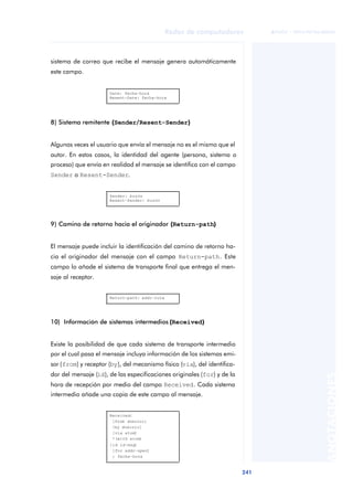 Redes de computadores 
241 
ãã FUOC • XP04/90786/00020 
ANOTACIONES 
sistema de correo que recibe el mensaje genera automáticamente 
este campo. 
Date: fecha-hora 
Resent-Date: fecha-hora 
8) Sistema remitente (Sender/Resent-Sender) 
Algunas veces el usuario que envía el mensaje no es el mismo que el 
autor. En estos casos, la identidad del agente (persona, sistema o 
proceso) que envía en realidad el mensaje se identifica con el campo 
Sender o Resent-Sender. 
Sender: buzón 
Resent-Sender: buzón 
9) Camino de retorno hacia el originador (Return-path) 
El mensaje puede incluir la identificación del camino de retorno ha-cia 
el originador del mensaje con el campo Return-path. Este 
campo lo añade el sistema de transporte final que entrega el men-saje 
al receptor. 
Return-path: addr-ruta 
10) Información de sistemas intermedios (Received) 
Existe la posibilidad de que cada sistema de transporte intermedio 
por el cual pasa el mensaje incluya información de los sistemas emi-sor 
(from) y receptor (by), del mecanismo físico (via), del identifica-dor 
del mensaje (id), de las especificaciones originales (for) y de la 
hora de recepción por medio del campo Received. Cada sistema 
intermedio añade una copia de este campo al mensaje. 
Received: 
[from dominio] 
[by dominio] 
[via atom] 
*(with atom) 
[id id-msg] 
[for addr-spec] 
; fecha-hora 
 