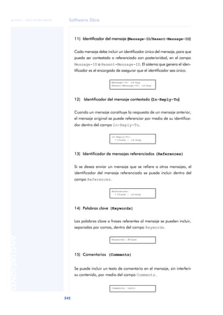 Software libre 
ãã FUOC • XP04/90786/00020 
242 ANOTACIONES 
11) Identificador del mensaje (Message-ID/Resent-Message-ID)) 
Cada mensaje debe incluir un identificador único del mensaje, para que 
pueda ser contestado o referenciado con posterioridad, en el campo 
Message-ID o Resent-Message-ID. El sistema que genera el iden-tificador 
es el encargado de asegurar que el identificador sea único. 
Message-ID: id-msg 
Resent-Message-ID: id-msg 
12) Identificador del mensaje contestado ((In-Reply-To)) 
Cuando un mensaje constituye la respuesta de un mensaje anterior, 
el mensaje original se puede referenciar por medio de su identifica-dor 
dentro del campo In-Reply-To. 
In-Reply-To: 
*(frase | id-msg) 
13) Identificador de mensajes referenciados (References) 
Si se desea enviar un mensaje que se refiere a otros mensajes, el 
identificador del mensaje referenciado se puede incluir dentro del 
campo References. 
References: 
*(frase | id-msg) 
14) Palabras clave (Keywords) 
Las palabras clave o frases referentes al mensaje se pueden incluir, 
separadas por comas, dentro del campo Keywords. 
Keywords: #frase 
15) Comentarios (Comments) 
Se puede incluir un texto de comentario en el mensaje, sin interferir 
su contenido, por medio del campo Comments. 
Comments: texto 
 